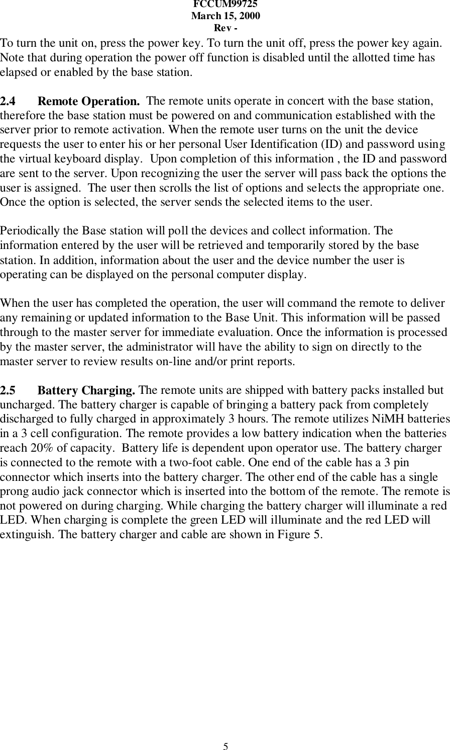 FCCUM99725March 15, 2000Rev -5To turn the unit on, press the power key. To turn the unit off, press the power key again.Note that during operation the power off function is disabled until the allotted time haselapsed or enabled by the base station.2.4 Remote Operation.  The remote units operate in concert with the base station,therefore the base station must be powered on and communication established with theserver prior to remote activation. When the remote user turns on the unit the devicerequests the user to enter his or her personal User Identification (ID) and password usingthe virtual keyboard display.  Upon completion of this information , the ID and passwordare sent to the server. Upon recognizing the user the server will pass back the options theuser is assigned.  The user then scrolls the list of options and selects the appropriate one.Once the option is selected, the server sends the selected items to the user.Periodically the Base station will poll the devices and collect information. Theinformation entered by the user will be retrieved and temporarily stored by the basestation. In addition, information about the user and the device number the user isoperating can be displayed on the personal computer display.When the user has completed the operation, the user will command the remote to deliverany remaining or updated information to the Base Unit. This information will be passedthrough to the master server for immediate evaluation. Once the information is processedby the master server, the administrator will have the ability to sign on directly to themaster server to review results on-line and/or print reports.2.5 Battery Charging. The remote units are shipped with battery packs installed butuncharged. The battery charger is capable of bringing a battery pack from completelydischarged to fully charged in approximately 3 hours. The remote utilizes NiMH batteriesin a 3 cell configuration. The remote provides a low battery indication when the batteriesreach 20% of capacity.  Battery life is dependent upon operator use. The battery chargeris connected to the remote with a two-foot cable. One end of the cable has a 3 pinconnector which inserts into the battery charger. The other end of the cable has a singleprong audio jack connector which is inserted into the bottom of the remote. The remote isnot powered on during charging. While charging the battery charger will illuminate a redLED. When charging is complete the green LED will illuminate and the red LED willextinguish. The battery charger and cable are shown in Figure 5.