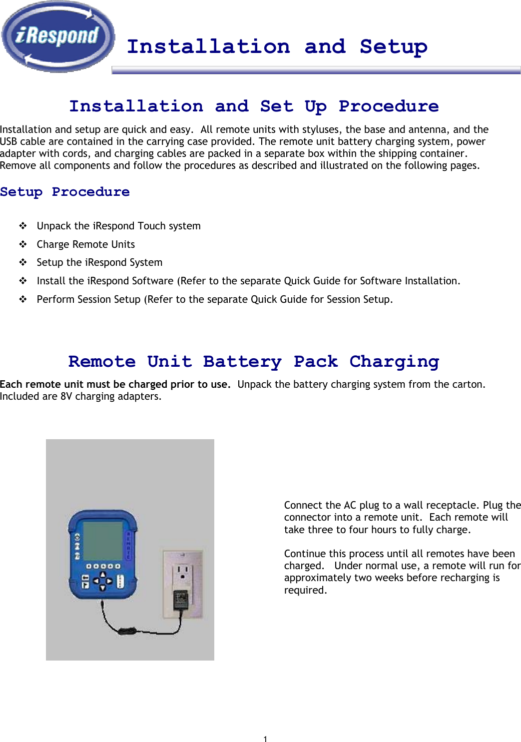 1    Installation and Setup    Installation and Set Up Procedure Installation and setup are quick and easy.  All remote units with styluses, the base and antenna, and the USB cable are contained in the carrying case provided. The remote unit battery charging system, power adapter with cords, and charging cables are packed in a separate box within the shipping container.  Remove all components and follow the procedures as described and illustrated on the following pages.    Setup Procedure   Unpack the iRespond Touch system  Charge Remote Units  Setup the iRespond System  Install the iRespond Software (Refer to the separate Quick Guide for Software Installation.  Perform Session Setup (Refer to the separate Quick Guide for Session Setup.    Remote Unit Battery Pack Charging Each remote unit must be charged prior to use.  Unpack the battery charging system from the carton.  Included are 8V charging adapters.                                Connect the AC plug to a wall receptacle. Plug the connector into a remote unit.  Each remote will take three to four hours to fully charge.   Continue this process until all remotes have been charged.   Under normal use, a remote will run for approximately two weeks before recharging is required. 