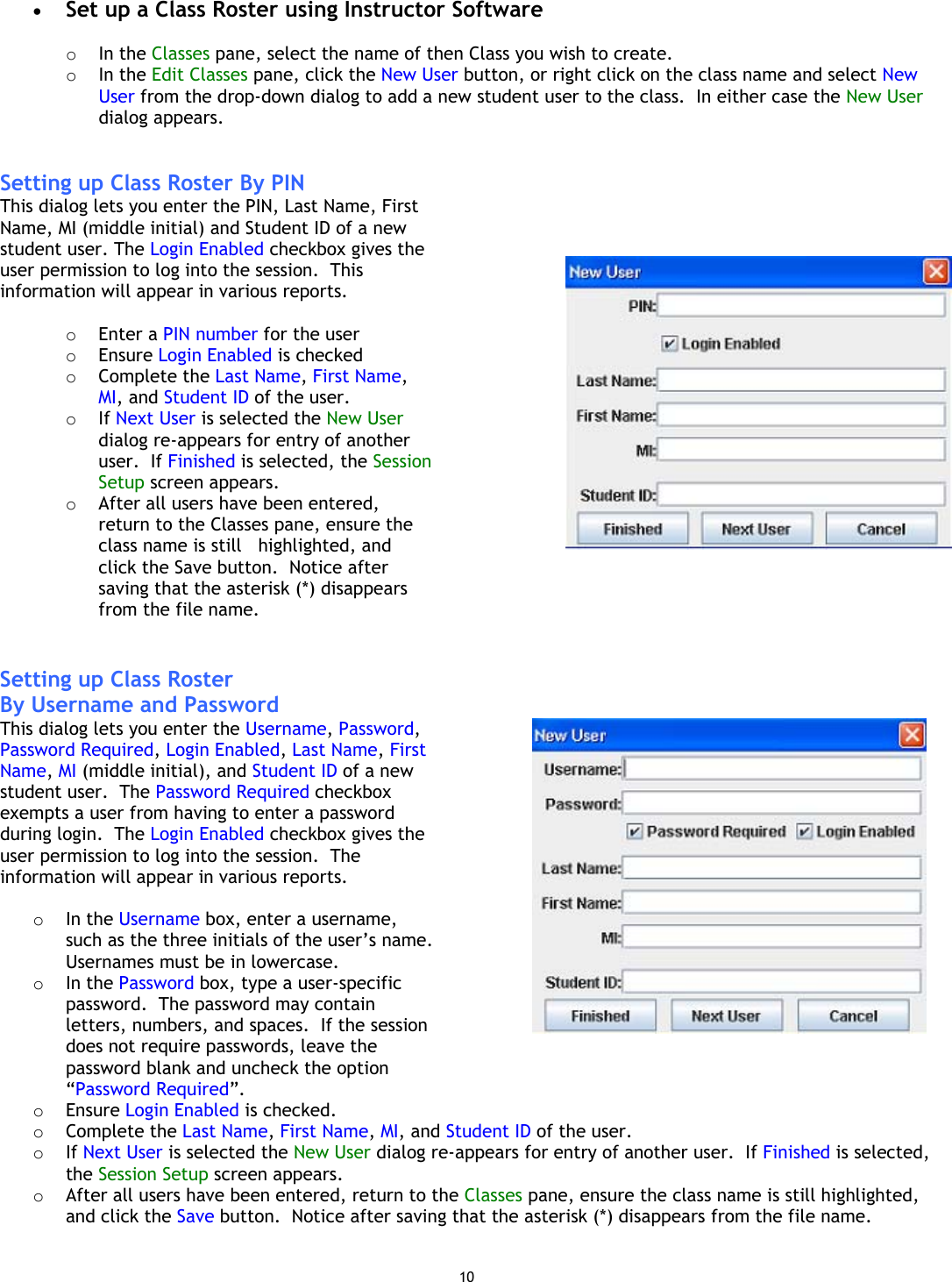 10 •  Set up a Class Roster using Instructor Software   o  In the Classes pane, select the name of then Class you wish to create. o  In the Edit Classes pane, click the New User button, or right click on the class name and select New User from the drop-down dialog to add a new student user to the class.  In either case the New User dialog appears.   Setting up Class Roster By PIN This dialog lets you enter the PIN, Last Name, First Name, MI (middle initial) and Student ID of a new student user. The Login Enabled checkbox gives the user permission to log into the session.  This information will appear in various reports.  o  Enter a PIN number for the user o  Ensure Login Enabled is checked o  Complete the Last Name, First Name, MI, and Student ID of the user. o  If Next User is selected the New User dialog re-appears for entry of another user.  If Finished is selected, the Session Setup screen appears.  o  After all users have been entered, return to the Classes pane, ensure the class name is still   highlighted, and click the Save button.  Notice after saving that the asterisk (*) disappears from the file name.        Setting up Class Roster  By Username and PasswordThis dialog lets you enter the Username, Password, Password Required, Login Enabled, Last Name, First Name, MI (middle initial), and Student ID of a new student user.  The Password Required checkbox exempts a user from having to enter a password during login.  The Login Enabled checkbox gives the user permission to log into the session.  The information will appear in various reports.  o  In the Username box, enter a username, such as the three initials of the user’s name.  Usernames must be in lowercase. o  In the Password box, type a user-specific password.  The password may contain letters, numbers, and spaces.  If the session does not require passwords, leave the password blank and uncheck the option “Password Required”. o  Ensure Login Enabled is checked.    o  Complete the Last Name, First Name, MI, and Student ID of the user. o  If Next User is selected the New User dialog re-appears for entry of another user.  If Finished is selected, the Session Setup screen appears. o  After all users have been entered, return to the Classes pane, ensure the class name is still highlighted, and click the Save button.  Notice after saving that the asterisk (*) disappears from the file name.  