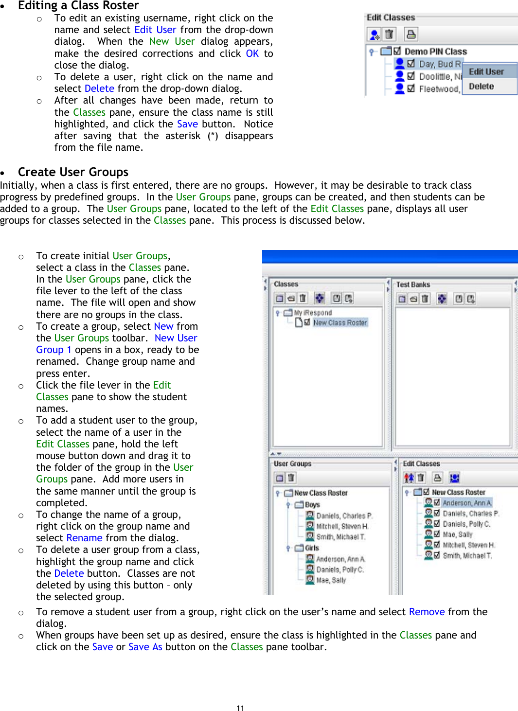 11 •  Editing a Class Roster o  To edit an existing username, right click on the name and select Edit User from the drop-down dialog.  When the New User dialog appears, make the desired corrections and click OK to close the dialog. o  To delete a user, right click on the name and select Delete from the drop-down dialog. o  After all changes have been made, return to the Classes pane, ensure the class name is still highlighted, and click the Save button.  Notice after saving that the asterisk (*) disappears from the file name.     •  Create User Groups Initially, when a class is first entered, there are no groups.  However, it may be desirable to track class progress by predefined groups.  In the User Groups pane, groups can be created, and then students can be added to a group.  The User Groups pane, located to the left of the Edit Classes pane, displays all user groups for classes selected in the Classes pane.  This process is discussed below.    o  To create initial User Groups, select a class in the Classes pane.  In the User Groups pane, click the file lever to the left of the class name.  The file will open and show there are no groups in the class. o  To create a group, select New from the User Groups toolbar.  New User Group 1 opens in a box, ready to be renamed.  Change group name and press enter. o  Click the file lever in the Edit Classes pane to show the student names. o  To add a student user to the group, select the name of a user in the Edit Classes pane, hold the left mouse button down and drag it to the folder of the group in the User Groups pane.  Add more users in the same manner until the group is completed. o  To change the name of a group, right click on the group name and select Rename from the dialog. o  To delete a user group from a class, highlight the group name and click the Delete button.  Classes are not deleted by using this button – only the selected group.  o  To remove a student user from a group, right click on the user’s name and select Remove from the dialog.o  When groups have been set up as desired, ensure the class is highlighted in the Classes pane and click on the Save or Save As button on the Classes pane toolbar.   