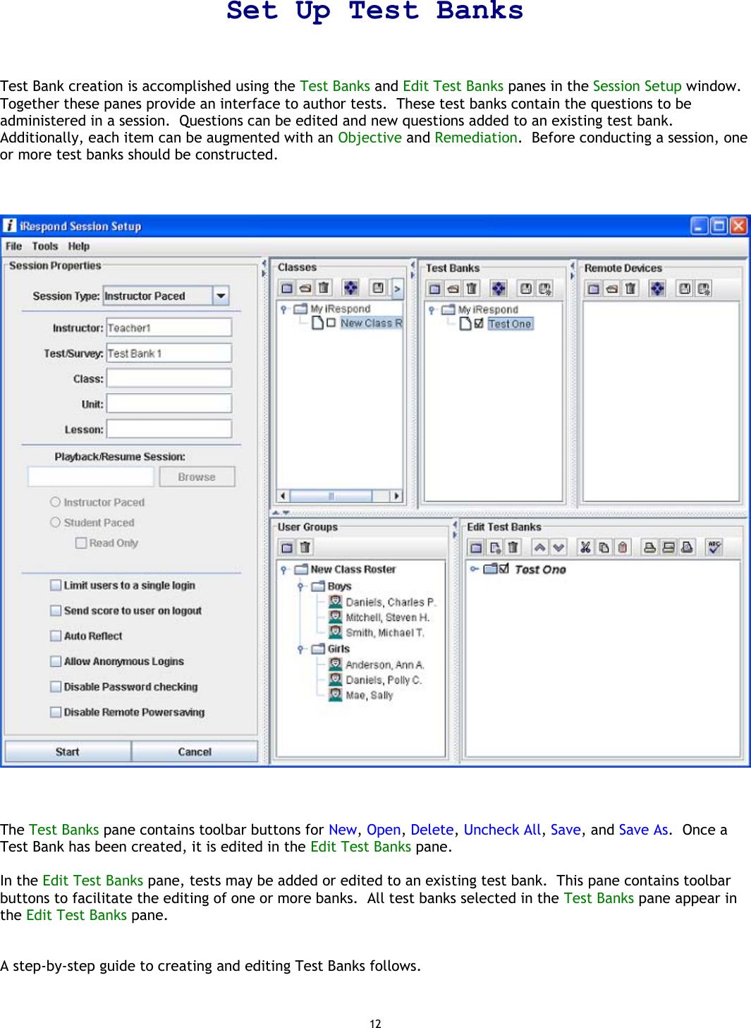 12 Set Up Test Banks  Test Bank creation is accomplished using the Test Banks and Edit Test Banks panes in the Session Setup window.  Together these panes provide an interface to author tests.  These test banks contain the questions to be administered in a session.  Questions can be edited and new questions added to an existing test bank.  Additionally, each item can be augmented with an Objective and Remediation.  Before conducting a session, one or more test banks should be constructed.        The Test Banks pane contains toolbar buttons for New, Open, Delete, Uncheck All, Save, and Save As.  Once a Test Bank has been created, it is edited in the Edit Test Banks pane.  In the Edit Test Banks pane, tests may be added or edited to an existing test bank.  This pane contains toolbar buttons to facilitate the editing of one or more banks.  All test banks selected in the Test Banks pane appear in the Edit Test Banks pane.   A step-by-step guide to creating and editing Test Banks follows.   