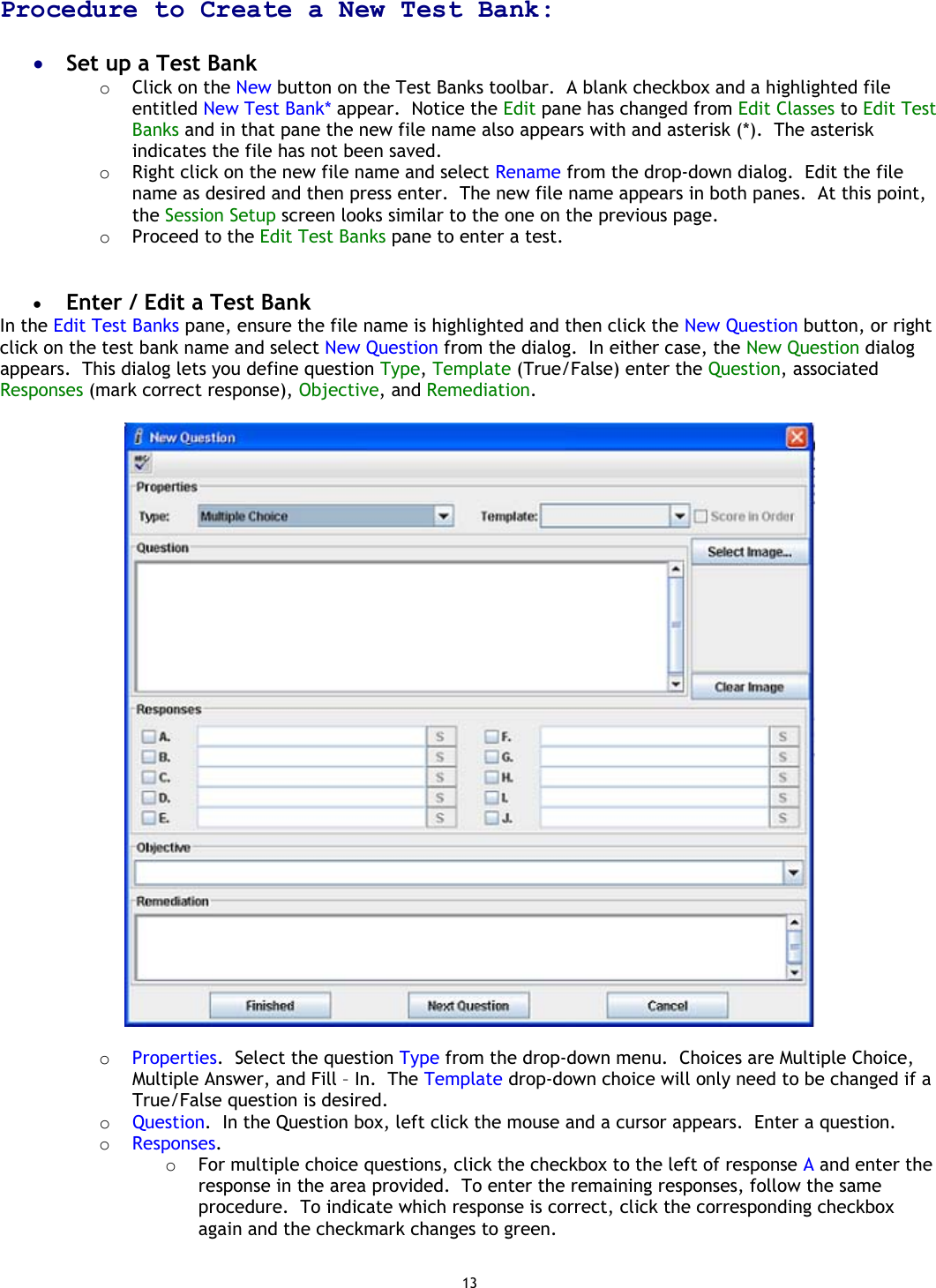 13 Procedure to Create a New Test Bank:  •  Set up a Test Bank o  Click on the New button on the Test Banks toolbar.  A blank checkbox and a highlighted file entitled New Test Bank* appear.  Notice the Edit pane has changed from Edit Classes to Edit Test Banks and in that pane the new file name also appears with and asterisk (*).  The asterisk indicates the file has not been saved. o  Right click on the new file name and select Rename from the drop-down dialog.  Edit the file name as desired and then press enter.  The new file name appears in both panes.  At this point, the Session Setup screen looks similar to the one on the previous page. o  Proceed to the Edit Test Banks pane to enter a test.   •  Enter / Edit a Test Bank In the Edit Test Banks pane, ensure the file name is highlighted and then click the New Question button, or right click on the test bank name and select New Question from the dialog.  In either case, the New Question dialog appears.  This dialog lets you define question Type, Template (True/False) enter the Question, associated Responses (mark correct response), Objective, and Remediation.    o  Properties.  Select the question Type from the drop-down menu.  Choices are Multiple Choice, Multiple Answer, and Fill – In.  The Template drop-down choice will only need to be changed if a True/False question is desired. o  Question.  In the Question box, left click the mouse and a cursor appears.  Enter a question.  o  Responses.   o  For multiple choice questions, click the checkbox to the left of response A and enter the response in the area provided.  To enter the remaining responses, follow the same procedure.  To indicate which response is correct, click the corresponding checkbox again and the checkmark changes to green. 