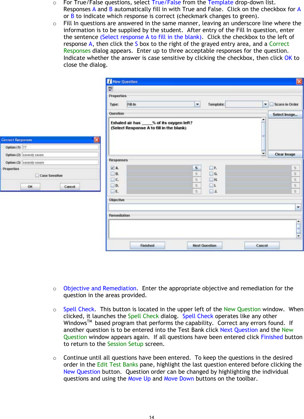 14 o  For True/False questions, select True/False from the Template drop-down list. Responses A and B automatically fill in with True and False.  Click on the checkbox for A or B to indicate which response is correct (checkmark changes to green). o  Fill In questions are answered in the same manner, leaving an underscore line where the information is to be supplied by the student.  After entry of the Fill In question, enter the sentence (Select response A to fill in the blank).  Click the checkbox to the left of response A, then click the S box to the right of the grayed entry area, and a Correct Responses dialog appears.  Enter up to three acceptable responses for the question.  Indicate whether the answer is case sensitive by clicking the checkbox, then click OK to close the dialog.       o  Objective and Remediation.  Enter the appropriate objective and remediation for the question in the areas provided.  o  Spell Check.  This button is located in the upper left of the New Question window.  When clicked, it launches the Spell Check dialog.  Spell Check operates like any other WindowsTM  based program that performs the capability.  Correct any errors found.  If another question is to be entered into the Test Bank click Next Question and the New Question window appears again.  If all questions have been entered click Finished button to return to the Session Setup screen.  o  Continue until all questions have been entered.  To keep the questions in the desired order in the Edit Test Banks pane, highlight the last question entered before clicking the New Question button.  Question order can be changed by highlighting the individual questions and using the Move Up and Move Down buttons on the toolbar.  