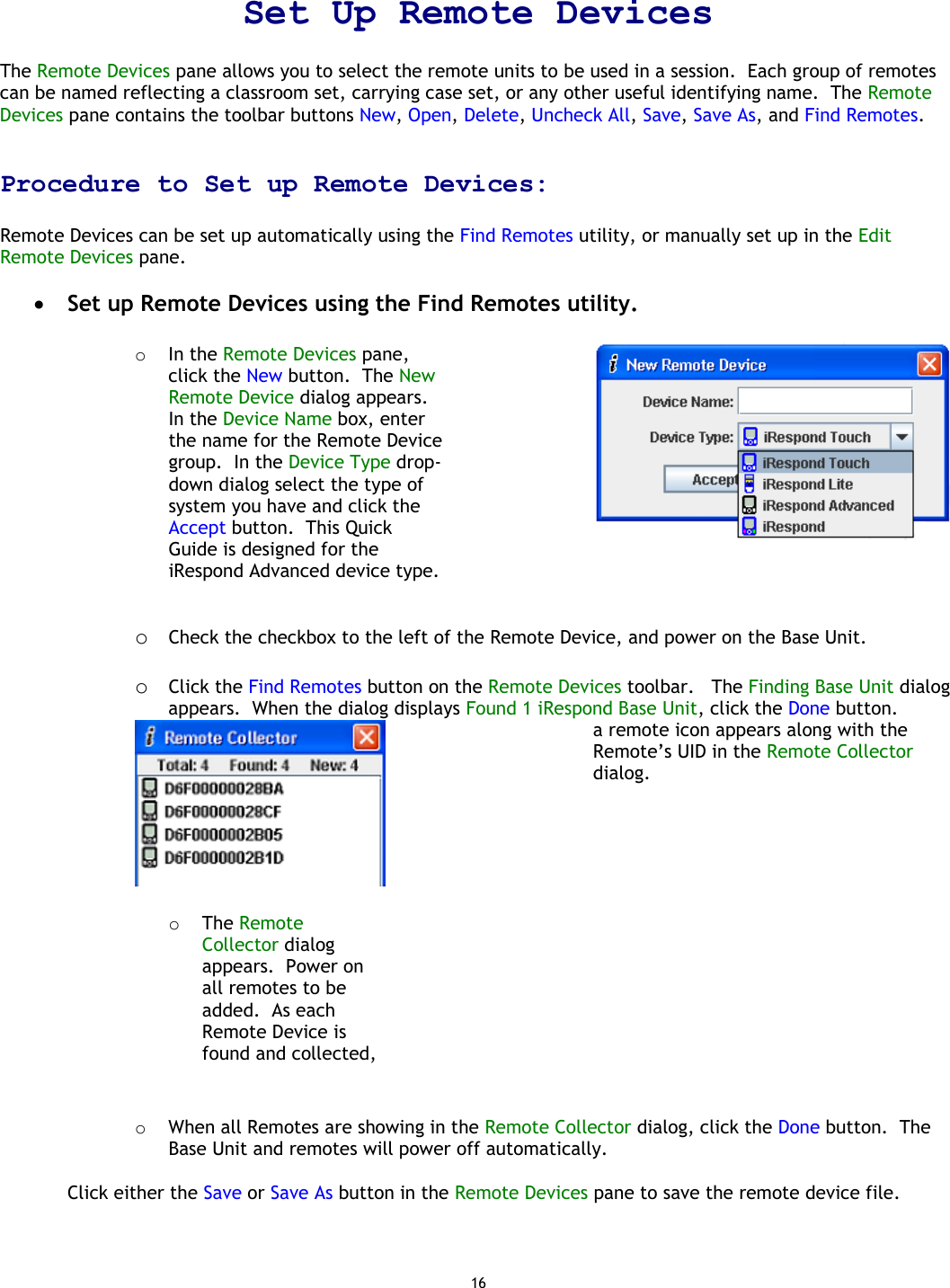16  Set Up Remote Devices   The Remote Devices pane allows you to select the remote units to be used in a session.  Each group of remotes can be named reflecting a classroom set, carrying case set, or any other useful identifying name.  The Remote Devices pane contains the toolbar buttons New, Open, Delete, Uncheck All, Save, Save As, and Find Remotes.    Procedure to Set up Remote Devices:  Remote Devices can be set up automatically using the Find Remotes utility, or manually set up in the Edit Remote Devices pane.    •  Set up Remote Devices using the Find Remotes utility.  o  In the Remote Devices pane, click the New button.  The New Remote Device dialog appears.  In the Device Name box, enter the name for the Remote Device group.  In the Device Type drop-down dialog select the type of system you have and click the Accept button.  This Quick Guide is designed for the iRespond Advanced device type.       o  Check the checkbox to the left of the Remote Device, and power on the Base Unit.   o  Click the Find Remotes button on the Remote Devices toolbar.   The Finding Base Unit dialog appears.  When the dialog displays Found 1 iRespond Base Unit, click the Done button.    o  The Remote Collector dialog appears.  Power on all remotes to be added.  As each Remote Device is found and collected, a remote icon appears along with the Remote’s UID in the Remote Collector dialog.  o  When all Remotes are showing in the Remote Collector dialog, click the Done button.  The Base Unit and remotes will power off automatically.  Click either the Save or Save As button in the Remote Devices pane to save the remote device file.   