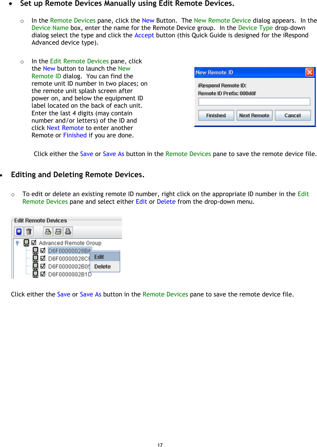 17 •  Set up Remote Devices Manually using Edit Remote Devices.  o  In the Remote Devices pane, click the New Button.  The New Remote Device dialog appears.  In the Device Name box, enter the name for the Remote Device group.  In the Device Type drop-down dialog select the type and click the Accept button (this Quick Guide is designed for the iRespond Advanced device type).  o  In the Edit Remote Devices pane, click the New button to launch the New Remote ID dialog.  You can find the remote unit ID number in two places; on the remote unit splash screen after power on, and below the equipment ID label located on the back of each unit.  Enter the last 4 digits (may contain number and/or letters) of the ID and click Next Remote to enter another Remote or Finished if you are done.    Click either the Save or Save As button in the Remote Devices pane to save the remote device file.  •  Editing and Deleting Remote Devices.  o  To edit or delete an existing remote ID number, right click on the appropriate ID number in the Edit Remote Devices pane and select either Edit or Delete from the drop-down menu.    Click either the Save or Save As button in the Remote Devices pane to save the remote device file.   