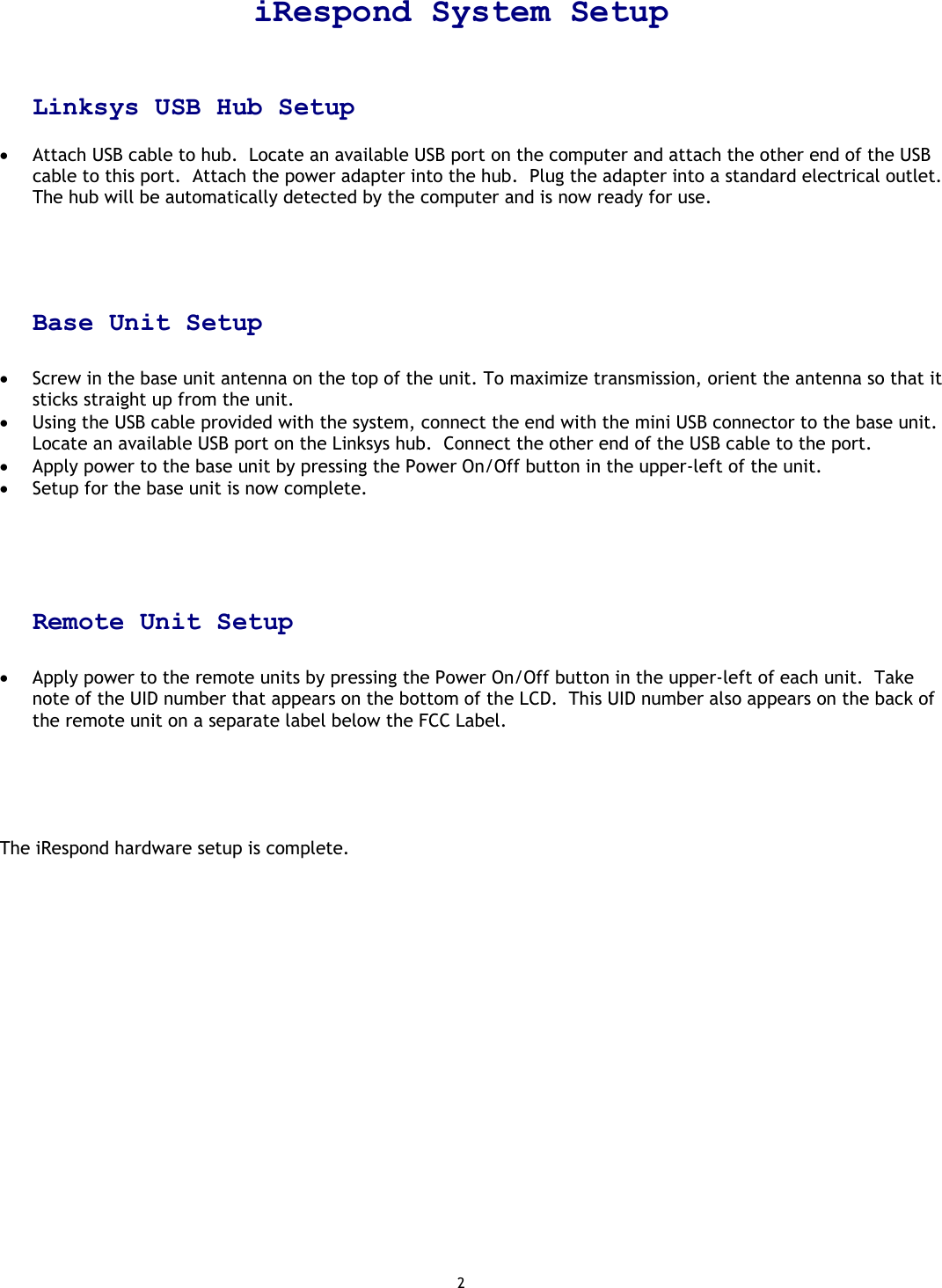 2  iRespond System Setup    Linksys USB Hub Setup  •  Attach USB cable to hub.  Locate an available USB port on the computer and attach the other end of the USB cable to this port.  Attach the power adapter into the hub.  Plug the adapter into a standard electrical outlet.  The hub will be automatically detected by the computer and is now ready for use.     Base Unit Setup  •  Screw in the base unit antenna on the top of the unit. To maximize transmission, orient the antenna so that it sticks straight up from the unit. •  Using the USB cable provided with the system, connect the end with the mini USB connector to the base unit.  Locate an available USB port on the Linksys hub.  Connect the other end of the USB cable to the port. •  Apply power to the base unit by pressing the Power On/Off button in the upper-left of the unit. •  Setup for the base unit is now complete.     Remote Unit Setup  •  Apply power to the remote units by pressing the Power On/Off button in the upper-left of each unit.  Take note of the UID number that appears on the bottom of the LCD.  This UID number also appears on the back of the remote unit on a separate label below the FCC Label.      The iRespond hardware setup is complete.                       