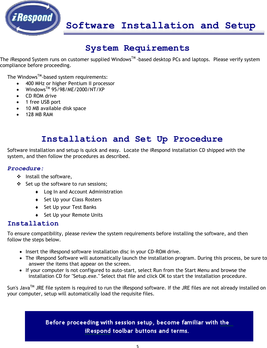 5      Software Installation and Setup     System Requirements The iRespond System runs on customer supplied WindowsTM -based desktop PCs and laptops.  Please verify system compliance before proceeding.  The WindowsTM-based system requirements: •  400 MHz or higher Pentium II processor •  WindowsTM 95/98/ME/2000/NT/XP •  CD ROM drive •  1 free USB port •  10 MB available disk space •  128 MB RAM    Installation and Set Up Procedure Software installation and setup is quick and easy.  Locate the iRespond installation CD shipped with the system, and then follow the procedures as described.   Procedure:  Install the software,  Set up the software to run sessions; ♦  Log In and Account Administration ♦  Set Up your Class Rosters ♦  Set Up your Test Banks ♦  Set Up your Remote Units Installation To ensure compatibility, please review the system requirements before installing the software, and then follow the steps below.   •  Insert the iRespond software installation disc in your CD-ROM drive. •  The iRespond Software will automatically launch the installation program. During this process, be sure to answer the items that appear on the screen. •  If your computer is not configured to auto-start, select Run from the Start Menu and browse the installation CD for &quot;Setup.exe.&quot; Select that file and click OK to start the installation procedure.  Sun&apos;s JavaTM JRE file system is required to run the iRespond software. If the JRE files are not already installed on your computer, setup will automatically load the requisite files.               