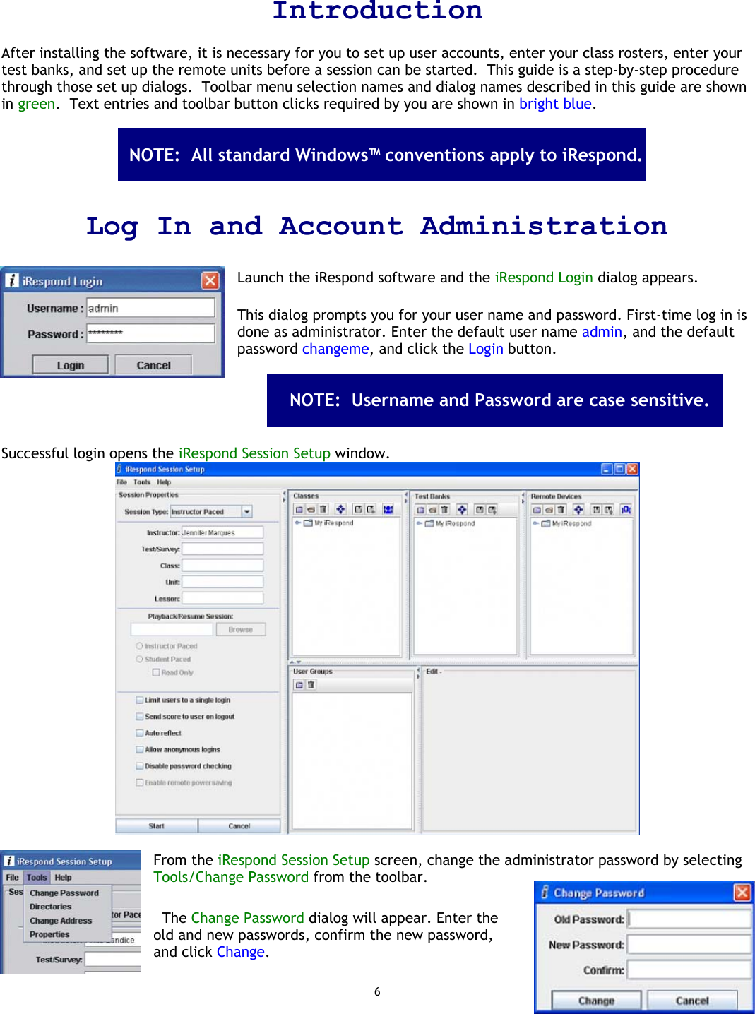 6  Introduction  After installing the software, it is necessary for you to set up user accounts, enter your class rosters, enter your test banks, and set up the remote units before a session can be started.  This guide is a step-by-step procedure through those set up dialogs.  Toolbar menu selection names and dialog names described in this guide are shown in green.  Text entries and toolbar button clicks required by you are shown in bright blue.        Log In and Account Administration  Launch the iRespond software and the iRespond Login dialog appears.   This dialog prompts you for your user name and password. First-time log in is done as administrator. Enter the default user name admin, and the default password changeme, and click the Login button.                      Successful login opens the iRespond Session Setup window.   From the iRespond Session Setup screen, change the administrator password by selecting Tools/Change Password from the toolbar.     The Change Password dialog will appear. Enter the old and new passwords, confirm the new password, and click Change. NOTE:  All standard Windows™ conventions apply to iRespond.  NOTE:  Username and Password are case sensitive.  