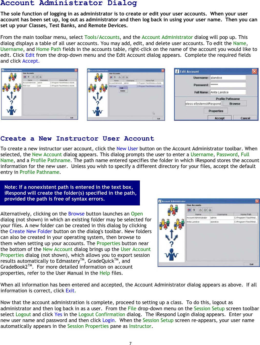 7  Account Administrator Dialog The sole function of logging in as administrator is to create or edit your user accounts.  When your user account has been set up, log out as administrator and then log back in using your user name.  Then you can set up your Classes, Test Banks, and Remote Devices.  From the main toolbar menu, select Tools/Accounts, and the Account Administrator dialog will pop up. This dialog displays a table of all user accounts. You may add, edit, and delete user accounts. To edit the Name, Username, and Home Path fields in the accounts table, right-click on the name of the account you would like to edit. Click Edit from the drop-down menu and the Edit Account dialog appears.  Complete the required fields and click Accept.    Create a New Instructor User Account To create a new instructor user account, click the New User button on the Account Administrator toolbar. When selected, the New Account dialog appears. This dialog prompts the user to enter a Username, Password, Full Name, and a Profile Pathname. The path name entered specifies the folder in which iRespond stores the account information for the new user.  Unless you wish to specify a different directory for your files, accept the default entry in Profile Pathname.        Alternatively, clicking on the Browse button launches an Open dialog (not shown) in which an existing folder may be selected for your files. A new folder can be created in this dialog by clicking the Create New Folder button on the dialog&apos;s toolbar. New folders can also be created in your operating system, then browse to them when setting up your accounts. The Properties button near the bottom of the New Account dialog brings up the User Account Properties dialog (not shown), which allows you to export session results automatically to EdmasteryTM, GradeQuickTM, and GradeBook2TM.  For more detailed information on account properties, refer to the User Manual in the Help files.  When all information has been entered and accepted, the Account Administrator dialog appears as above.  If all information is correct, click Exit.   Now that the account administration is complete, proceed to setting up a class.  To do this, logout as administrator and then log back in as a user.  From the File drop-down menu on the Session Setup screen toolbar select Logout and click Yes in the Logout Confirmation dialog.  The iRespond Login dialog appears.  Enter your new user name and password and then click Login.  When the Session Setup screen re-appears, your user name automatically appears in the Session Properties pane as Instructor. Note: If a nonexistent path is entered in the text box, iRespond will create the folder(s) specified in the path, provided the path is free of syntax errors. 
