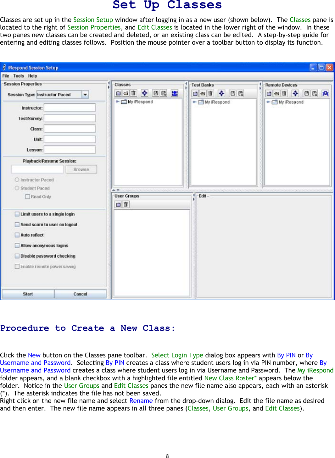 8 Set Up Classes Classes are set up in the Session Setup window after logging in as a new user (shown below).  The Classes pane is located to the right of Session Properties, and Edit Classes is located in the lower right of the window.  In these two panes new classes can be created and deleted, or an existing class can be edited.  A step-by-step guide for entering and editing classes follows.  Position the mouse pointer over a toolbar button to display its function.     Procedure to Create a New Class:   Click the New button on the Classes pane toolbar.  Select Login Type dialog box appears with By PIN or By Username and Password.  Selecting By PIN creates a class where student users log in via PIN number, where By Username and Password creates a class where student users log in via Username and Password.  The My iRespond folder appears, and a blank checkbox with a highlighted file entitled New Class Roster* appears below the folder.  Notice in the User Groups and Edit Classes panes the new file name also appears, each with an asterisk (*).  The asterisk indicates the file has not been saved. Right click on the new file name and select Rename from the drop-down dialog.  Edit the file name as desired and then enter.  The new file name appears in all three panes (Classes, User Groups, and Edit Classes).       