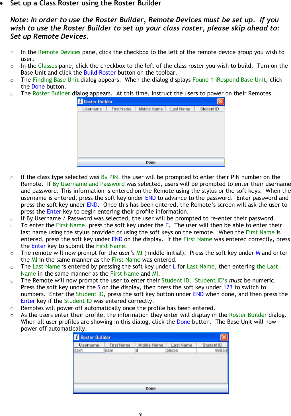 9 •  Set up a Class Roster using the Roster Builder  Note: In order to use the Roster Builder, Remote Devices must be set up.  If you wish to use the Roster Builder to set up your class roster, please skip ahead to: Set up Remote Devices.  o  In the Remote Devices pane, click the checkbox to the left of the remote device group you wish to user. o  In the Classes pane, click the checkbox to the left of the class roster you wish to build.  Turn on the Base Unit and click the Build Roster button on the toolbar. o  The Finding Base Unit dialog appears.  When the dialog displays Found 1 iRespond Base Unit, click the Done button. o  The Roster Builder dialog appears.  At this time, instruct the users to power on their Remotes.   o  If the class type selected was By PIN, the user will be prompted to enter their PIN number on the Remote.  If By Username and Password was selected, users will be prompted to enter their username and password. This information is entered on the Remote using the stylus or the soft keys.  When the username is entered, press the soft key under END to advance to the password.  Enter password and press the soft key under END.  Once this has been entered, the Remote’s screen will ask the user to press the Enter key to begin entering their profile information. o  If By Username / Password was selected, the user will be prompted to re-enter their password. o  To enter the First Name, press the soft key under the F.  The user will then be able to enter their last name using the stylus provided or using the soft keys on the remote.  When the First Name is entered, press the soft key under END on the display.  If the First Name was entered correctly, press the Enter key to submit the First Name. o  The remote will now prompt for the user’s MI (middle initial).  Press the soft key under M and enter the MI in the same manner as the First Name was entered. o  The Last Name is entered by pressing the soft key under L for Last Name, then entering the Last Name in the same manner as the First Name and MI. o  The Remote will now prompt the user to enter their Student ID.  Student ID’s must be numeric.  Press the soft key under the S on the display, then press the soft key under 123 to switch to numbers.  Enter the Student ID, press the soft key button under END when done, and then press the Enter key if the Student ID was entered correctly. o  Remotes will power off automatically once the profile has been entered. o  As the users enter their profile, the information they enter will display in the Roster Builder dialog.  When all user profiles are showing in this dialog, click the Done button.  The Base Unit will now power off automatically.    