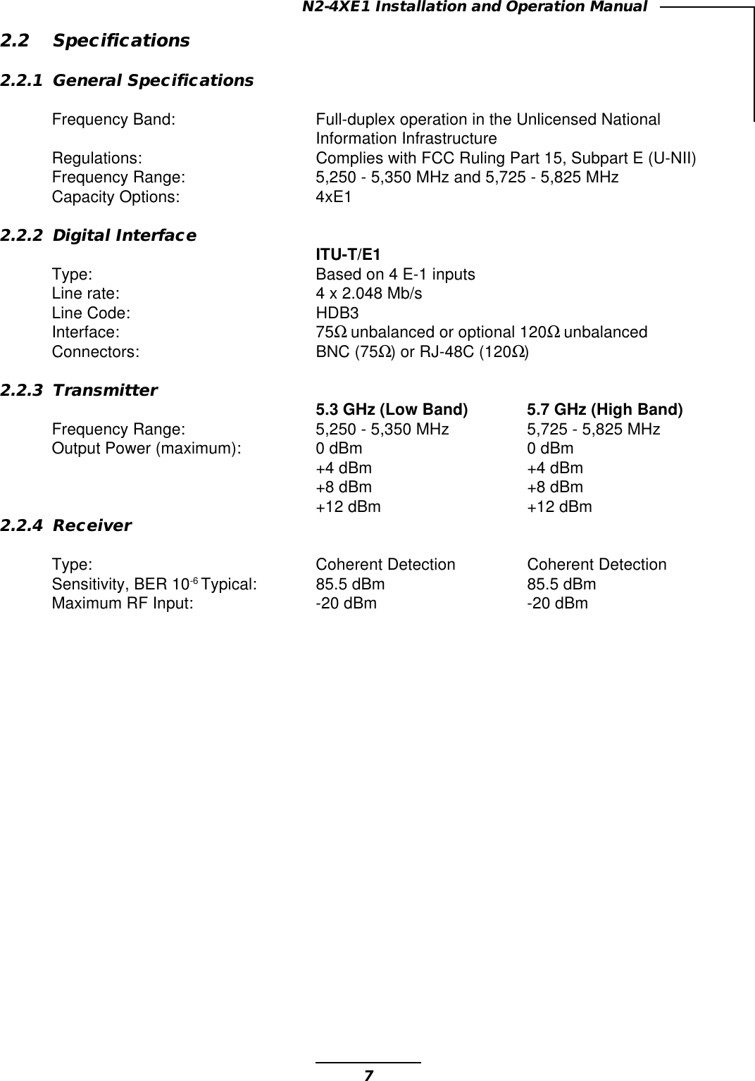 7N2-4XE1 Installation and Operation Manual2.2 Specifications2.2.1 General SpecificationsFrequency Band: Full-duplex operation in the Unlicensed NationalInformation InfrastructureRegulations: Complies with FCC Ruling Part 15, Subpart E (U-NII)Frequency Range: 5,250 - 5,350 MHz and 5,725 - 5,825 MHzCapacity Options: 4xE12.2.2 Digital InterfaceITU-T/E1Type: Based on 4 E-1 inputsLine rate: 4 x 2.048 Mb/sLine Code: HDB3Interface: 75Ω unbalanced or optional 120Ω unbalancedConnectors: BNC (75Ω) or RJ-48C (120Ω)2.2.3 Transmitter5.3 GHz (Low Band) 5.7 GHz (High Band)Frequency Range: 5,250 - 5,350 MHz 5,725 - 5,825 MHzOutput Power (maximum): 0 dBm 0 dBm+4 dBm +4 dBm+8 dBm +8 dBm+12 dBm +12 dBm2.2.4 ReceiverType: Coherent Detection Coherent DetectionSensitivity, BER 10-6 Typical: 85.5 dBm 85.5 dBmMaximum RF Input: -20 dBm -20 dBm