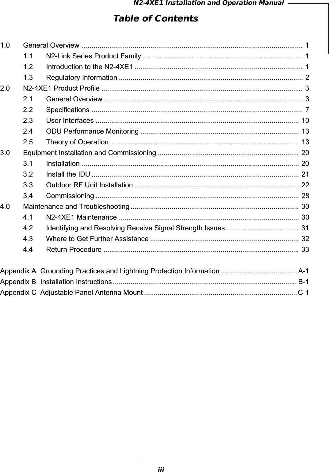 iiiN2-4XE1 Installation and Operation ManualTable of Contents1.0 General Overview ................................................................................................................. 11.1 N2-Link Series Product Family .................................................................................. 11.2 Introduction to the N2-4XE1 ...................................................................................... 11.3 Regulatory Information .............................................................................................. 22.0 N2-4XE1 Product Profile ....................................................................................................... 32.1 General Overview ...................................................................................................... 32.2 Specifications ............................................................................................................ 72.3 User Interfaces ........................................................................................................ 102.4 ODU Performance Monitoring ................................................................................. 132.5 Theory of Operation ................................................................................................ 133.0 Equipment Installation and Commissioning ........................................................................ 203.1 Installation ............................................................................................................... 203.2 Install the IDU .......................................................................................................... 213.3 Outdoor RF Unit Installation .................................................................................... 223.4 Commissioning ........................................................................................................ 284.0 Maintenance and Troubleshooting ...................................................................................... 304.1 N2-4XE1 Maintenance ............................................................................................ 304.2 Identifying and Resolving Receive Signal Strength Issues ..................................... 314.3 Where to Get Further Assistance ............................................................................ 324.4 Return Procedure .................................................................................................... 33Appendix A Grounding Practices and Lightning Protection Information....................................... A-1Appendix B Installation Instructions .............................................................................................. B-1Appendix C Adjustable Panel Antenna Mount ..............................................................................C-1