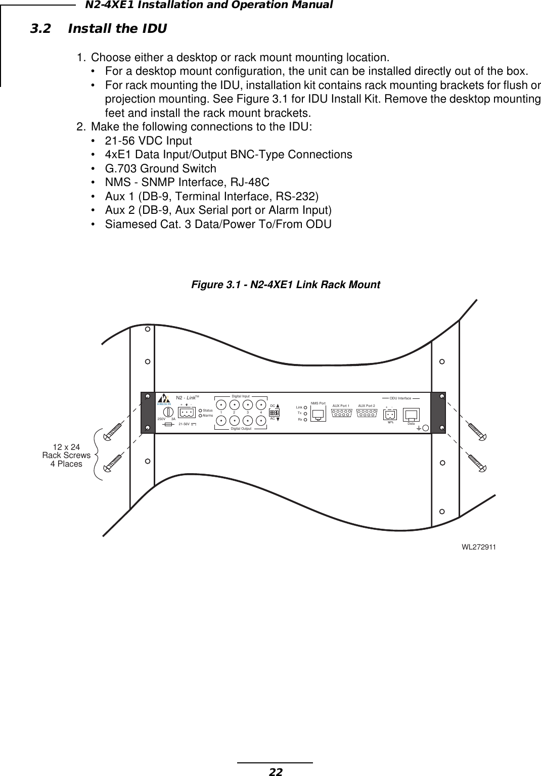 22N2-4XE1 Installation and Operation Manual3.2 Install the IDU1. Choose either a desktop or rack mount mounting location.•For a desktop mount configuration, the unit can be installed directly out of the box.•For rack mounting the IDU, installation kit contains rack mounting brackets for flush orprojection mounting. See Figure 3.1 for IDU Install Kit. Remove the desktop mountingfeet and install the rack mount brackets.2. Make the following connections to the IDU:•21-56 VDC Input•4xE1 Data Input/Output BNC-Type Connections•G.703 Ground Switch•NMS - SNMP Interface, RJ-48C•Aux 1 (DB-9, Terminal Interface, RS-232)•Aux 2 (DB-9, Aux Serial port or Alarm Input)•Siamesed Cat. 3 Data/Power To/From ODUWL272911StatusAlarms 1 2 3 4Digital InputDigital OutputDCAC 21-56V250V 3ALink RxTxNMS Port AUX Port 1 AUX Port 2 +-DataODU Interface+-N2 - LinkTM12 x 24Rack Screws4 PlacesFigure 3.1 - N2-4XE1 Link Rack Mount
