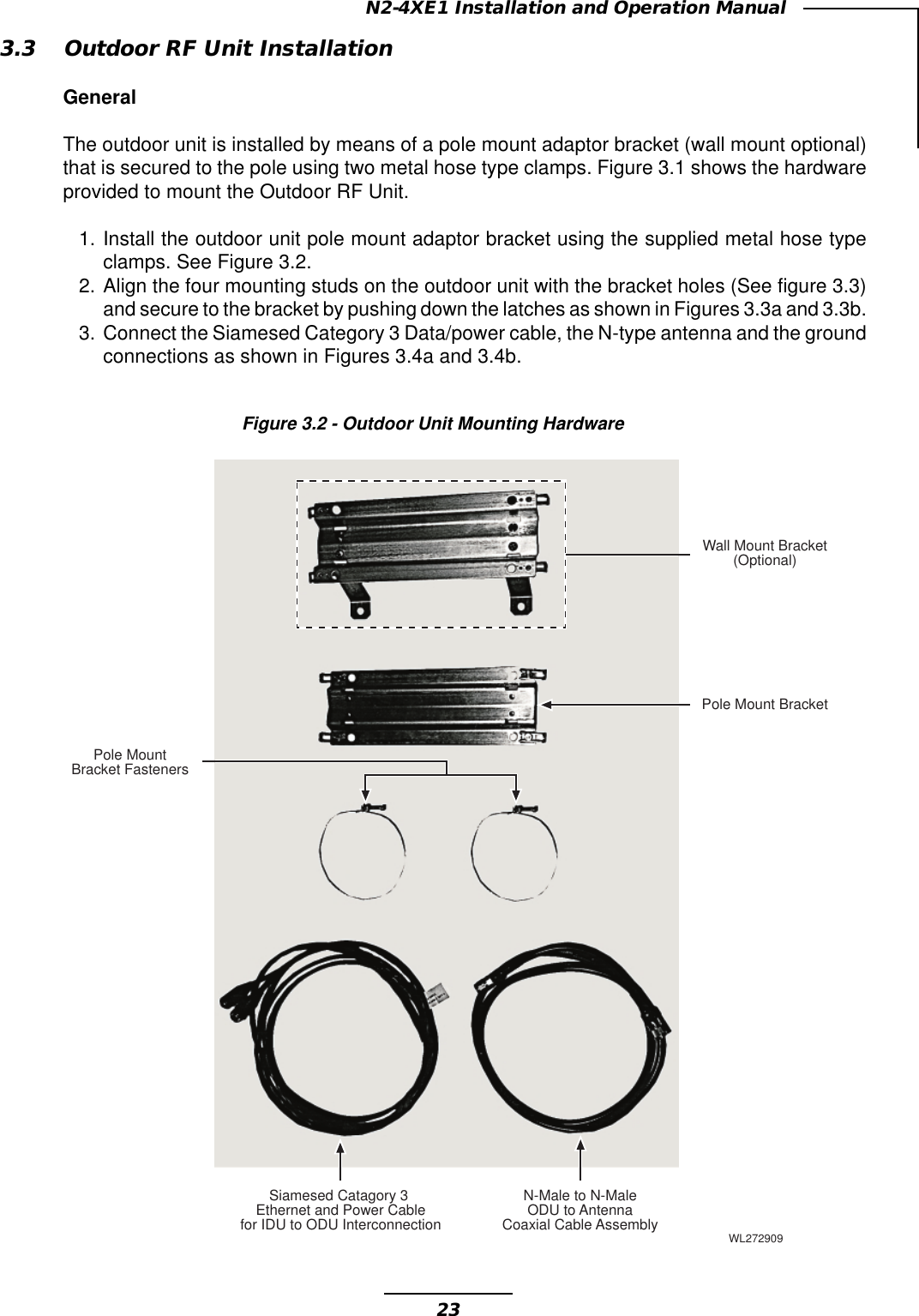 23N2-4XE1 Installation and Operation ManualFigure 3.2 - Outdoor Unit Mounting Hardware3.3 Outdoor RF Unit InstallationGeneralThe outdoor unit is installed by means of a pole mount adaptor bracket (wall mount optional)that is secured to the pole using two metal hose type clamps. Figure 3.1 shows the hardwareprovided to mount the Outdoor RF Unit.1. Install the outdoor unit pole mount adaptor bracket using the supplied metal hose typeclamps. See Figure 3.2.2. Align the four mounting studs on the outdoor unit with the bracket holes (See figure 3.3)and secure to the bracket by pushing down the latches as shown in Figures 3.3a and 3.3b.3. Connect the Siamesed Category 3 Data/power cable, the N-type antenna and the groundconnections as shown in Figures 3.4a and 3.4b.Siamesed Catagory 3Ethernet and Power Cablefor IDU to ODU InterconnectionN-Male to N-MaleODU to AntennaCoaxial Cable AssemblyPole MountBracket FastenersWall Mount Bracket(Optional)Pole Mount BracketWL272909