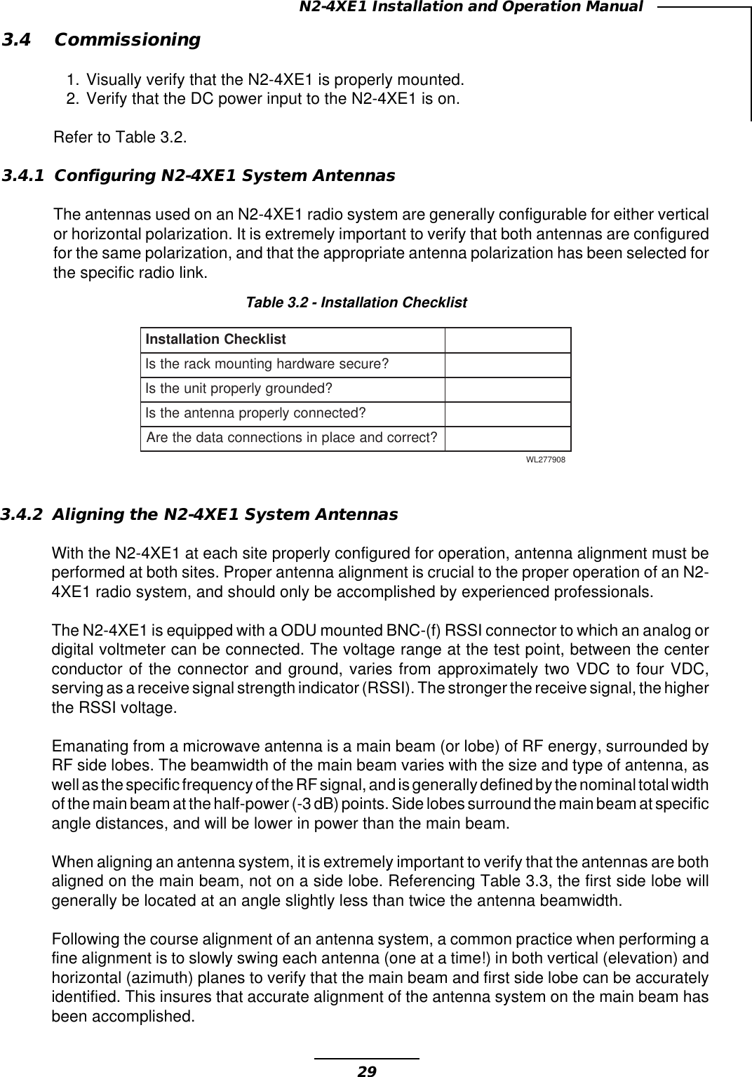 29N2-4XE1 Installation and Operation ManualTable 3.2 - Installation ChecklisttsilkcehCnoitallatsnI?eruceserawdrahgnitnuomkcarehtsI?dednuorgylreporptinuehtsI?detcennocylreporpannetnaehtsI?tcerrocdnaecalpnisnoitcennocatadehterA809772LW3.4 Commissioning1. Visually verify that the N2-4XE1 is properly mounted.2. Verify that the DC power input to the N2-4XE1 is on.Refer to Table 3.2.3.4.1 Configuring N2-4XE1 System AntennasThe antennas used on an N2-4XE1 radio system are generally configurable for either verticalor horizontal polarization. It is extremely important to verify that both antennas are configuredfor the same polarization, and that the appropriate antenna polarization has been selected forthe specific radio link.3.4.2 Aligning the N2-4XE1 System AntennasWith the N2-4XE1 at each site properly configured for operation, antenna alignment must beperformed at both sites. Proper antenna alignment is crucial to the proper operation of an N2-4XE1 radio system, and should only be accomplished by experienced professionals.The N2-4XE1 is equipped with a ODU mounted BNC-(f) RSSI connector to which an analog ordigital voltmeter can be connected. The voltage range at the test point, between the centerconductor of the connector and ground, varies from approximately two VDC to four VDC,serving as a receive signal strength indicator (RSSI). The stronger the receive signal, the higherthe RSSI voltage.Emanating from a microwave antenna is a main beam (or lobe) of RF energy, surrounded byRF side lobes. The beamwidth of the main beam varies with the size and type of antenna, aswell as the specific frequency of the RF signal, and is generally defined by the nominal total widthof the main beam at the half-power (-3 dB) points. Side lobes surround the main beam at specificangle distances, and will be lower in power than the main beam.When aligning an antenna system, it is extremely important to verify that the antennas are bothaligned on the main beam, not on a side lobe. Referencing Table 3.3, the first side lobe willgenerally be located at an angle slightly less than twice the antenna beamwidth.Following the course alignment of an antenna system, a common practice when performing afine alignment is to slowly swing each antenna (one at a time!) in both vertical (elevation) andhorizontal (azimuth) planes to verify that the main beam and first side lobe can be accuratelyidentified. This insures that accurate alignment of the antenna system on the main beam hasbeen accomplished.