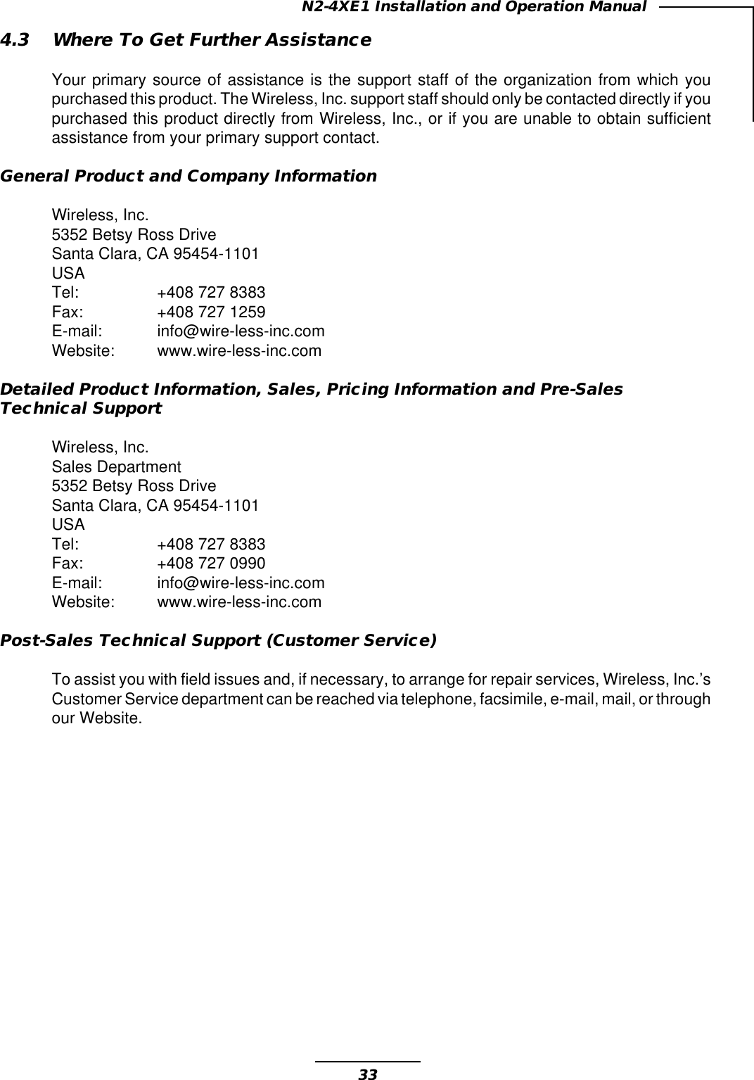 33N2-4XE1 Installation and Operation Manual4.3 Where To Get Further AssistanceYour primary source of assistance is the support staff of the organization from which youpurchased this product. The Wireless, Inc. support staff should only be contacted directly if youpurchased this product directly from Wireless, Inc., or if you are unable to obtain sufficientassistance from your primary support contact.General Product and Company InformationWireless, Inc.5352 Betsy Ross DriveSanta Clara, CA 95454-1101USATel: +408 727 8383Fax: +408 727 1259E-mail: info@wire-less-inc.comWebsite: www.wire-less-inc.comDetailed Product Information, Sales, Pricing Information and Pre-SalesTechnical SupportWireless, Inc.Sales Department5352 Betsy Ross DriveSanta Clara, CA 95454-1101USATel: +408 727 8383Fax: +408 727 0990E-mail: info@wire-less-inc.comWebsite: www.wire-less-inc.comPost-Sales Technical Support (Customer Service)To assist you with field issues and, if necessary, to arrange for repair services, Wireless, Inc.’sCustomer Service department can be reached via telephone, facsimile, e-mail, mail, or throughour Website.