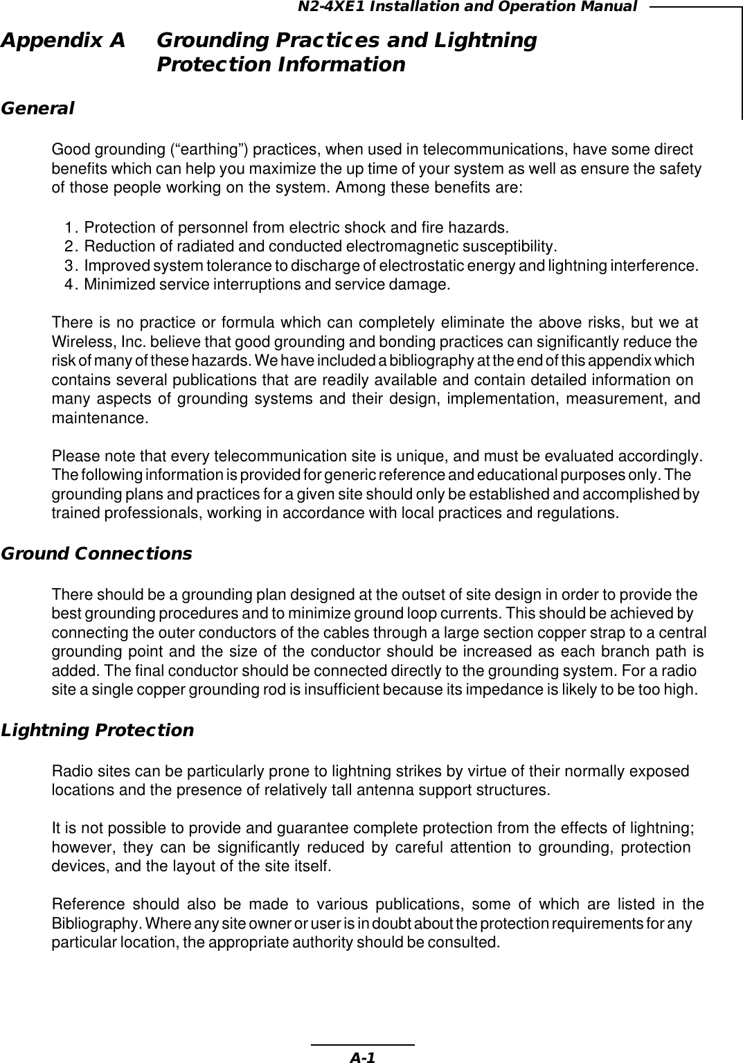 A-1N2-4XE1 Installation and Operation ManualAppendix A Grounding Practices and LightningProtection InformationGeneralGood grounding (“earthing”) practices, when used in telecommunications, have some directbenefits which can help you maximize the up time of your system as well as ensure the safetyof those people working on the system. Among these benefits are:1. Protection of personnel from electric shock and fire hazards.2. Reduction of radiated and conducted electromagnetic susceptibility.3. Improved system tolerance to discharge of electrostatic energy and lightning interference.4. Minimized service interruptions and service damage.There is no practice or formula which can completely eliminate the above risks, but we atWireless, Inc. believe that good grounding and bonding practices can significantly reduce therisk of many of these hazards. We have included a bibliography at the end of this appendix whichcontains several publications that are readily available and contain detailed information onmany aspects of grounding systems and their design, implementation, measurement, andmaintenance.Please note that every telecommunication site is unique, and must be evaluated accordingly.The following information is provided for generic reference and educational purposes only. Thegrounding plans and practices for a given site should only be established and accomplished bytrained professionals, working in accordance with local practices and regulations.Ground ConnectionsThere should be a grounding plan designed at the outset of site design in order to provide thebest grounding procedures and to minimize ground loop currents. This should be achieved byconnecting the outer conductors of the cables through a large section copper strap to a centralgrounding point and the size of the conductor should be increased as each branch path isadded. The final conductor should be connected directly to the grounding system. For a radiosite a single copper grounding rod is insufficient because its impedance is likely to be too high.Lightning ProtectionRadio sites can be particularly prone to lightning strikes by virtue of their normally exposedlocations and the presence of relatively tall antenna support structures.It is not possible to provide and guarantee complete protection from the effects of lightning;however, they can be significantly reduced by careful attention to grounding, protectiondevices, and the layout of the site itself.Reference should also be made to various publications, some of which are listed in theBibliography. Where any site owner or user is in doubt about the protection requirements for anyparticular location, the appropriate authority should be consulted.
