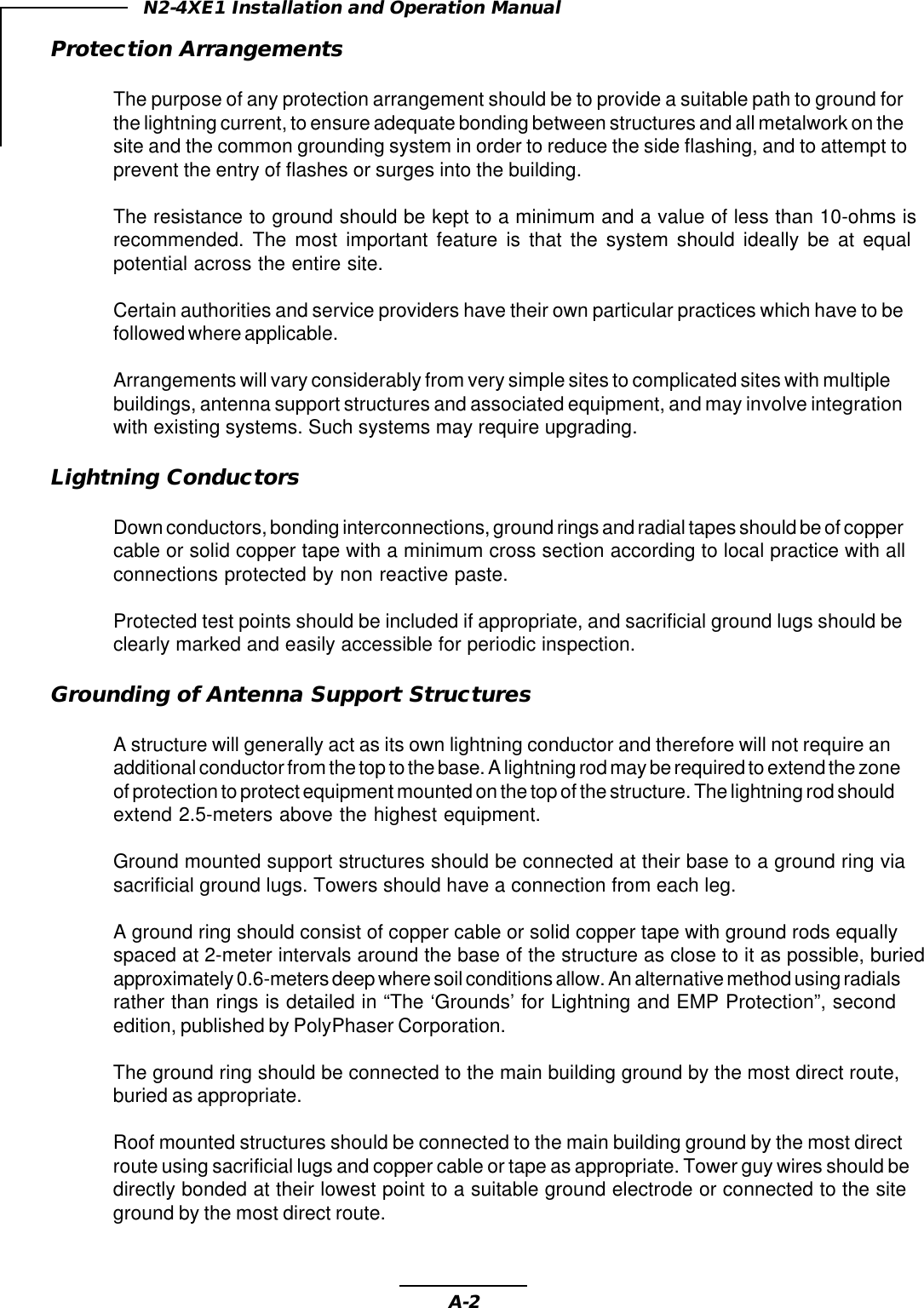 A-2N2-4XE1 Installation and Operation ManualProtection ArrangementsThe purpose of any protection arrangement should be to provide a suitable path to ground forthe lightning current, to ensure adequate bonding between structures and all metalwork on thesite and the common grounding system in order to reduce the side flashing, and to attempt toprevent the entry of flashes or surges into the building.The resistance to ground should be kept to a minimum and a value of less than 10-ohms isrecommended. The most important feature is that the system should ideally be at equalpotential across the entire site.Certain authorities and service providers have their own particular practices which have to befollowed where applicable.Arrangements will vary considerably from very simple sites to complicated sites with multiplebuildings, antenna support structures and associated equipment, and may involve integrationwith existing systems. Such systems may require upgrading.Lightning ConductorsDown conductors, bonding interconnections, ground rings and radial tapes should be of coppercable or solid copper tape with a minimum cross section according to local practice with allconnections protected by non reactive paste.Protected test points should be included if appropriate, and sacrificial ground lugs should beclearly marked and easily accessible for periodic inspection.Grounding of Antenna Support StructuresA structure will generally act as its own lightning conductor and therefore will not require anadditional conductor from the top to the base. A lightning rod may be required to extend the zoneof protection to protect equipment mounted on the top of the structure. The lightning rod shouldextend 2.5-meters above the highest equipment.Ground mounted support structures should be connected at their base to a ground ring viasacrificial ground lugs. Towers should have a connection from each leg.A ground ring should consist of copper cable or solid copper tape with ground rods equallyspaced at 2-meter intervals around the base of the structure as close to it as possible, buriedapproximately 0.6-meters deep where soil conditions allow. An alternative method using radialsrather than rings is detailed in “The ‘Grounds’ for Lightning and EMP Protection”, secondedition, published by PolyPhaser Corporation.The ground ring should be connected to the main building ground by the most direct route,buried as appropriate.Roof mounted structures should be connected to the main building ground by the most directroute using sacrificial lugs and copper cable or tape as appropriate. Tower guy wires should bedirectly bonded at their lowest point to a suitable ground electrode or connected to the siteground by the most direct route.