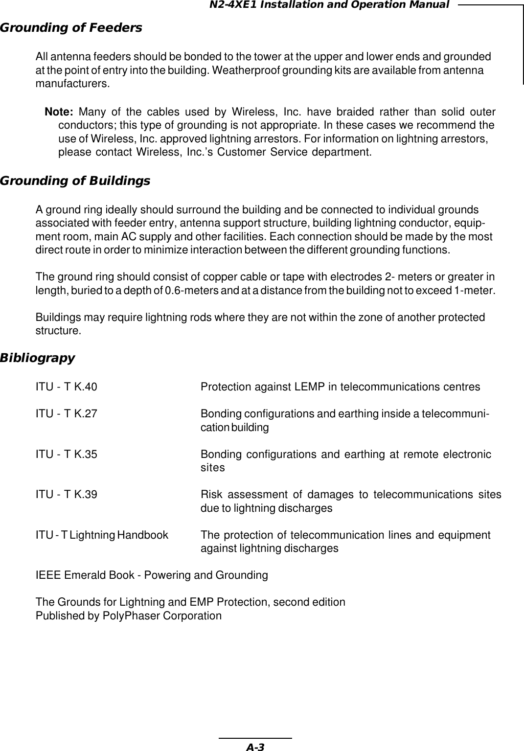 A-3N2-4XE1 Installation and Operation ManualGrounding of FeedersAll antenna feeders should be bonded to the tower at the upper and lower ends and groundedat the point of entry into the building. Weatherproof grounding kits are available from antennamanufacturers.Note: Many of the cables used by Wireless, Inc. have braided rather than solid outerconductors; this type of grounding is not appropriate. In these cases we recommend theuse of Wireless, Inc. approved lightning arrestors. For information on lightning arrestors,please contact Wireless, Inc.’s Customer Service department.Grounding of BuildingsA ground ring ideally should surround the building and be connected to individual groundsassociated with feeder entry, antenna support structure, building lightning conductor, equip-ment room, main AC supply and other facilities. Each connection should be made by the mostdirect route in order to minimize interaction between the different grounding functions.The ground ring should consist of copper cable or tape with electrodes 2- meters or greater inlength, buried to a depth of 0.6-meters and at a distance from the building not to exceed 1-meter.Buildings may require lightning rods where they are not within the zone of another protectedstructure.BibliograpyITU - T K.40 Protection against LEMP in telecommunications centresITU - T K.27 Bonding configurations and earthing inside a telecommuni-cation buildingITU - T K.35 Bonding configurations and earthing at remote electronicsitesITU - T K.39 Risk assessment of damages to telecommunications sitesdue to lightning dischargesITU - T Lightning Handbook The protection of telecommunication lines and equipmentagainst lightning dischargesIEEE Emerald Book - Powering and GroundingThe Grounds for Lightning and EMP Protection, second editionPublished by PolyPhaser Corporation