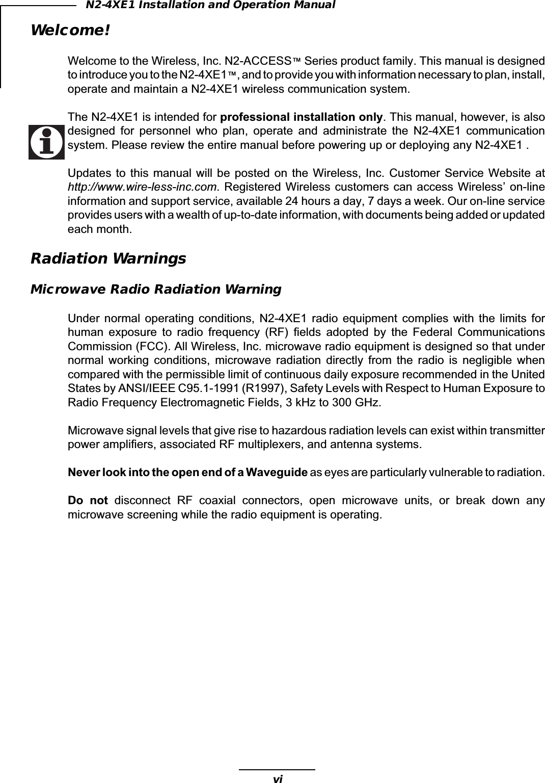 viN2-4XE1 Installation and Operation ManualWelcome!Welcome to the Wireless, Inc. N2-ACCESS™ Series product family. This manual is designedto introduce you to the N2-4XE1™, and to provide you with information necessary to plan, install,operate and maintain a N2-4XE1 wireless communication system.The N2-4XE1 is intended for professional installation only. This manual, however, is alsodesigned  for  personnel  who  plan,  operate  and  administrate  the  N2-4XE1  communicationsystem. Please review the entire manual before powering up or deploying any N2-4XE1 .Updates to  this  manual will  be posted  on  the Wireless,  Inc. Customer  Service Website  athttp://www.wire-less-inc.com. Registered Wireless customers can access Wireless’ on-lineinformation and support service, available 24 hours a day, 7 days a week. Our on-line serviceprovides users with a wealth of up-to-date information, with documents being added or updatedeach month.Radiation WarningsMicrowave Radio Radiation WarningUnder  normal  operating  conditions,  N2-4XE1  radio  equipment  complies  with  the  limits  forhuman  exposure  to  radio  frequency  (RF)  fields  adopted  by  the  Federal  CommunicationsCommission (FCC). All Wireless, Inc. microwave radio equipment is designed so that undernormal  working  conditions,  microwave  radiation  directly  from  the  radio  is  negligible  whencompared with the permissible limit of continuous daily exposure recommended in the UnitedStates by ANSI/IEEE C95.1-1991 (R1997), Safety Levels with Respect to Human Exposure toRadio Frequency Electromagnetic Fields, 3 kHz to 300 GHz.Microwave signal levels that give rise to hazardous radiation levels can exist within transmitterpower amplifiers, associated RF multiplexers, and antenna systems.Never look into the open end of a Waveguide as eyes are particularly vulnerable to radiation.Do  not  disconnect  RF  coaxial  connectors,  open  microwave  units,  or  break  down  anymicrowave screening while the radio equipment is operating.