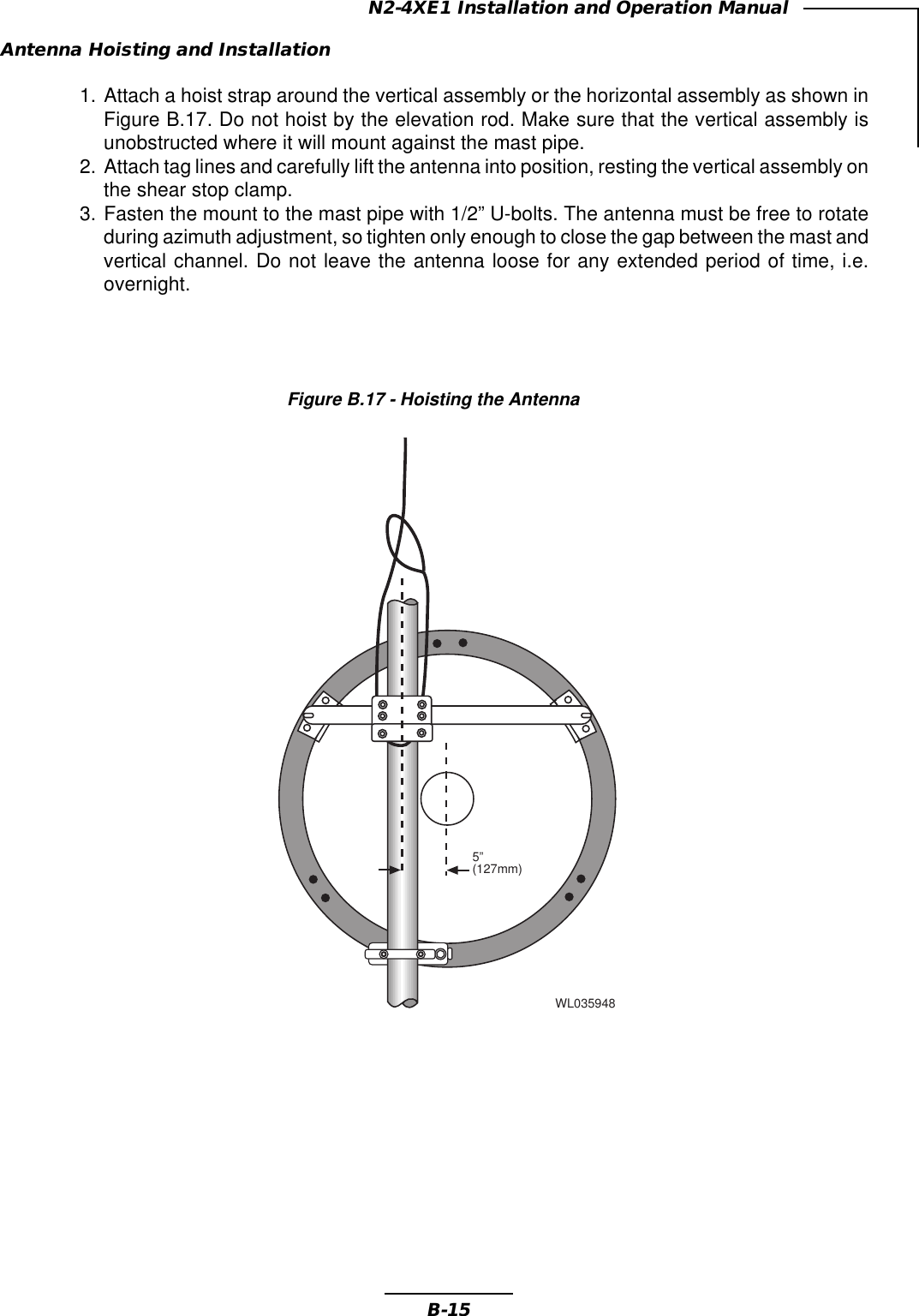 B-15N2-4XE1 Installation and Operation ManualAntenna Hoisting and Installation1. Attach a hoist strap around the vertical assembly or the horizontal assembly as shown inFigure B.17. Do not hoist by the elevation rod. Make sure that the vertical assembly isunobstructed where it will mount against the mast pipe.2. Attach tag lines and carefully lift the antenna into position, resting the vertical assembly onthe shear stop clamp.3. Fasten the mount to the mast pipe with 1/2” U-bolts. The antenna must be free to rotateduring azimuth adjustment, so tighten only enough to close the gap between the mast andvertical channel. Do not leave the antenna loose for any extended period of time, i.e.overnight.Figure B.17 - Hoisting the AntennaWL0359485”(127mm)