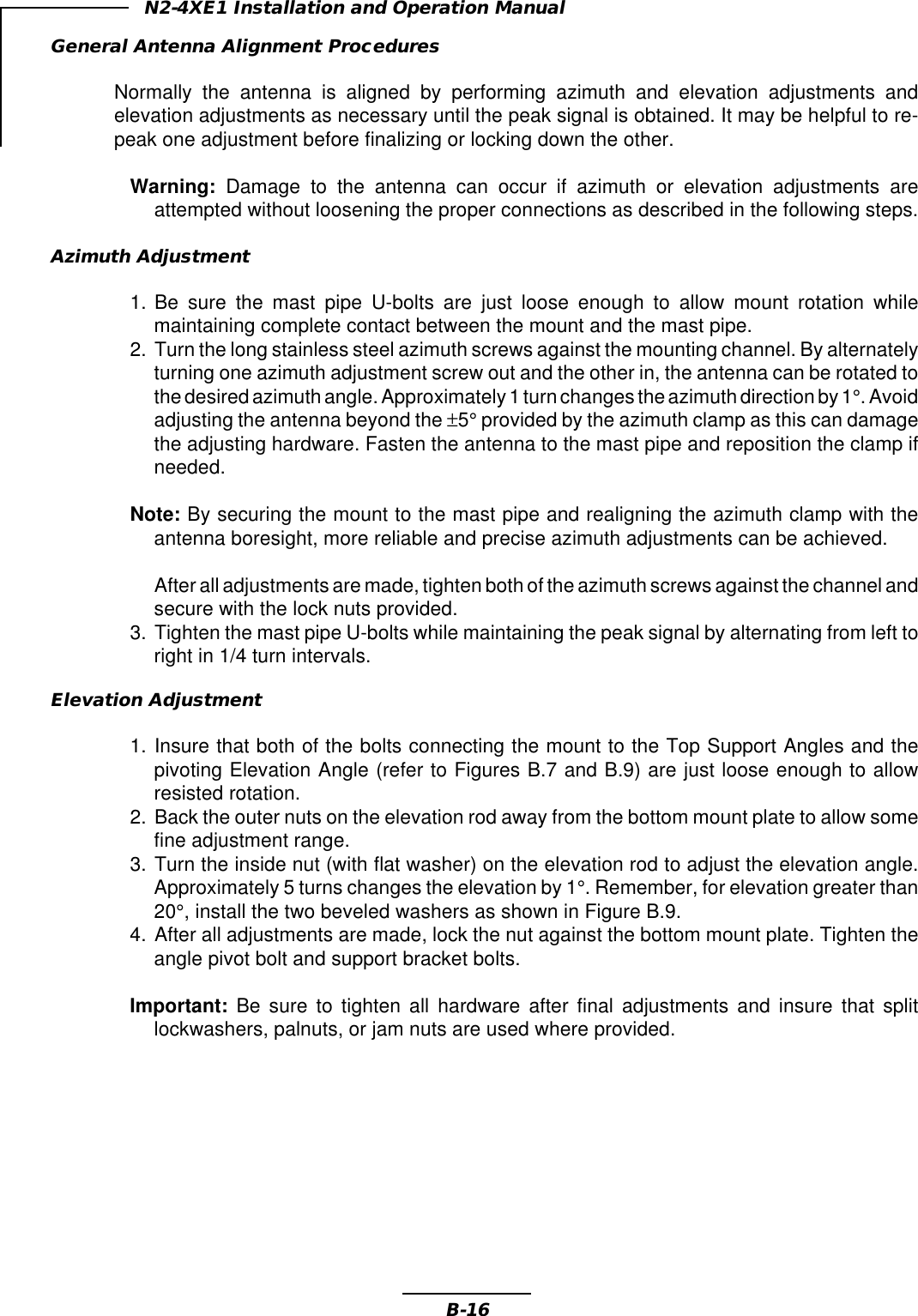 B-16N2-4XE1 Installation and Operation ManualGeneral Antenna Alignment ProceduresNormally the antenna is aligned by performing azimuth and elevation adjustments andelevation adjustments as necessary until the peak signal is obtained. It may be helpful to re-peak one adjustment before finalizing or locking down the other.Warning:  Damage to the antenna can occur if azimuth or elevation adjustments areattempted without loosening the proper connections as described in the following steps.Azimuth Adjustment1. Be sure the mast pipe U-bolts are just loose enough to allow mount rotation whilemaintaining complete contact between the mount and the mast pipe.2. Turn the long stainless steel azimuth screws against the mounting channel. By alternatelyturning one azimuth adjustment screw out and the other in, the antenna can be rotated tothe desired azimuth angle. Approximately 1 turn changes the azimuth direction by 1°. Avoidadjusting the antenna beyond the ±5° provided by the azimuth clamp as this can damagethe adjusting hardware. Fasten the antenna to the mast pipe and reposition the clamp ifneeded.Note: By securing the mount to the mast pipe and realigning the azimuth clamp with theantenna boresight, more reliable and precise azimuth adjustments can be achieved.After all adjustments are made, tighten both of the azimuth screws against the channel andsecure with the lock nuts provided.3. Tighten the mast pipe U-bolts while maintaining the peak signal by alternating from left toright in 1/4 turn intervals.Elevation Adjustment1. Insure that both of the bolts connecting the mount to the Top Support Angles and thepivoting Elevation Angle (refer to Figures B.7 and B.9) are just loose enough to allowresisted rotation.2. Back the outer nuts on the elevation rod away from the bottom mount plate to allow somefine adjustment range.3. Turn the inside nut (with flat washer) on the elevation rod to adjust the elevation angle.Approximately 5 turns changes the elevation by 1°. Remember, for elevation greater than20°, install the two beveled washers as shown in Figure B.9.4. After all adjustments are made, lock the nut against the bottom mount plate. Tighten theangle pivot bolt and support bracket bolts.Important: Be sure to tighten all hardware after final adjustments and insure that splitlockwashers, palnuts, or jam nuts are used where provided.