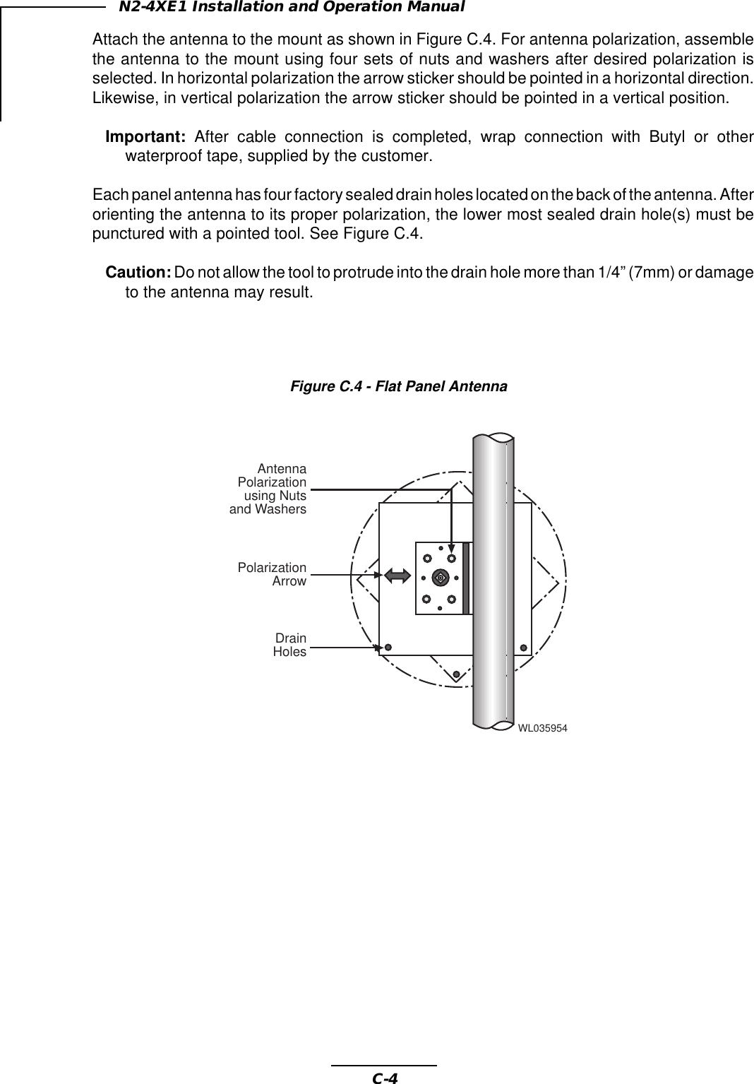 C-4N2-4XE1 Installation and Operation ManualAttach the antenna to the mount as shown in Figure C.4. For antenna polarization, assemblethe antenna to the mount using four sets of nuts and washers after desired polarization isselected. In horizontal polarization the arrow sticker should be pointed in a horizontal direction.Likewise, in vertical polarization the arrow sticker should be pointed in a vertical position.Important: After cable connection is completed, wrap connection with Butyl or otherwaterproof tape, supplied by the customer.Each panel antenna has four factory sealed drain holes located on the back of the antenna. Afterorienting the antenna to its proper polarization, the lower most sealed drain hole(s) must bepunctured with a pointed tool. See Figure C.4.Caution: Do not allow the tool to protrude into the drain hole more than 1/4” (7mm) or damageto the antenna may result.Figure C.4 - Flat Panel AntennaWL035954DrainHolesPolarizationArrowAntennaPolarizationusing Nutsand Washers