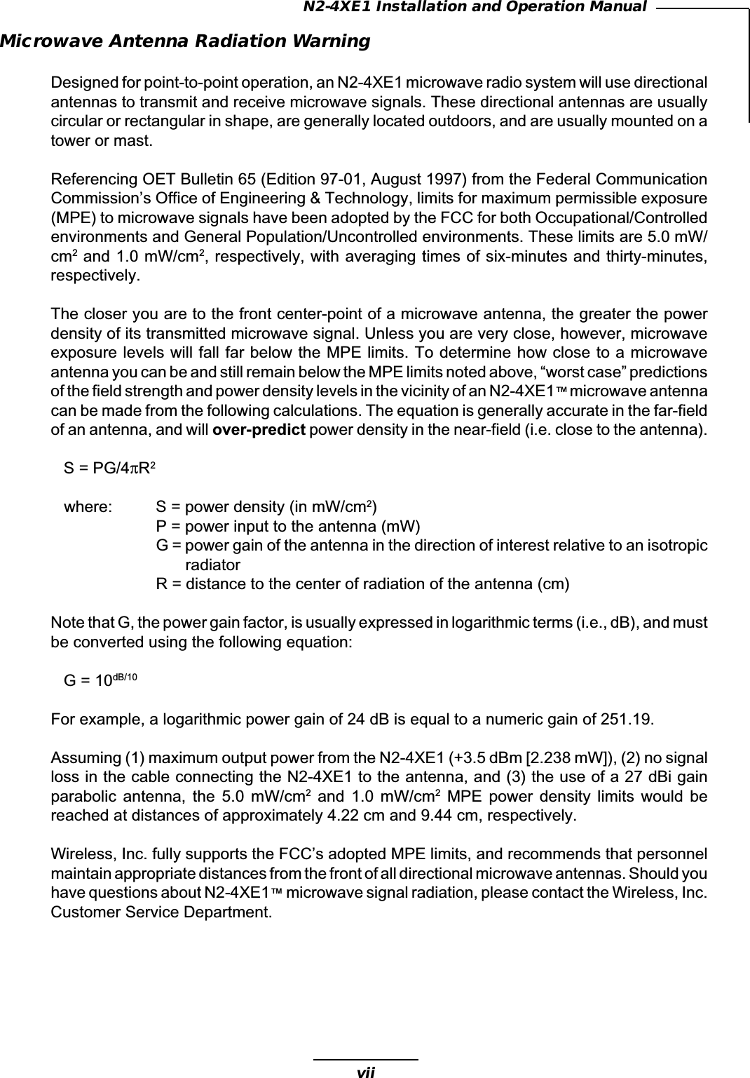 viiN2-4XE1 Installation and Operation ManualMicrowave Antenna Radiation WarningDesigned for point-to-point operation, an N2-4XE1 microwave radio system will use directionalantennas to transmit and receive microwave signals. These directional antennas are usuallycircular or rectangular in shape, are generally located outdoors, and are usually mounted on atower or mast.Referencing OET Bulletin 65 (Edition 97-01, August 1997) from the Federal CommunicationCommission’s Office of Engineering &amp; Technology, limits for maximum permissible exposure(MPE) to microwave signals have been adopted by the FCC for both Occupational/Controlledenvironments and General Population/Uncontrolled environments. These limits are 5.0 mW/cm2 and 1.0 mW/cm2, respectively, with averaging times of six-minutes and thirty-minutes,respectively.The closer you are to the front center-point of a microwave antenna, the greater the powerdensity of its transmitted microwave signal. Unless you are very close, however, microwaveexposure levels will fall far below the MPE limits. To determine how close to a microwaveantenna you can be and still remain below the MPE limits noted above, “worst case” predictionsof the field strength and power density levels in the vicinity of an N2-4XE1™ microwave antennacan be made from the following calculations. The equation is generally accurate in the far-fieldof an antenna, and will over-predict power density in the near-field (i.e. close to the antenna).S = PG/4πR2where: S = power density (in mW/cm2)P = power input to the antenna (mW)G = power gain of the antenna in the direction of interest relative to an isotropicradiatorR = distance to the center of radiation of the antenna (cm)Note that G, the power gain factor, is usually expressed in logarithmic terms (i.e., dB), and mustbe converted using the following equation:G = 10dB/10For example, a logarithmic power gain of 24 dB is equal to a numeric gain of 251.19.Assuming (1) maximum output power from the N2-4XE1 (+3.5 dBm [2.238 mW]), (2) no signalloss in the cable connecting the N2-4XE1 to the antenna, and (3) the use of a 27 dBi gainparabolic  antenna,  the  5.0  mW/cm2  and  1.0  mW/cm2  MPE  power  density  limits  would  bereached at distances of approximately 4.22 cm and 9.44 cm, respectively.Wireless, Inc. fully supports the FCC’s adopted MPE limits, and recommends that personnelmaintain appropriate distances from the front of all directional microwave antennas. Should youhave questions about N2-4XE1™ microwave signal radiation, please contact the Wireless, Inc.Customer Service Department.