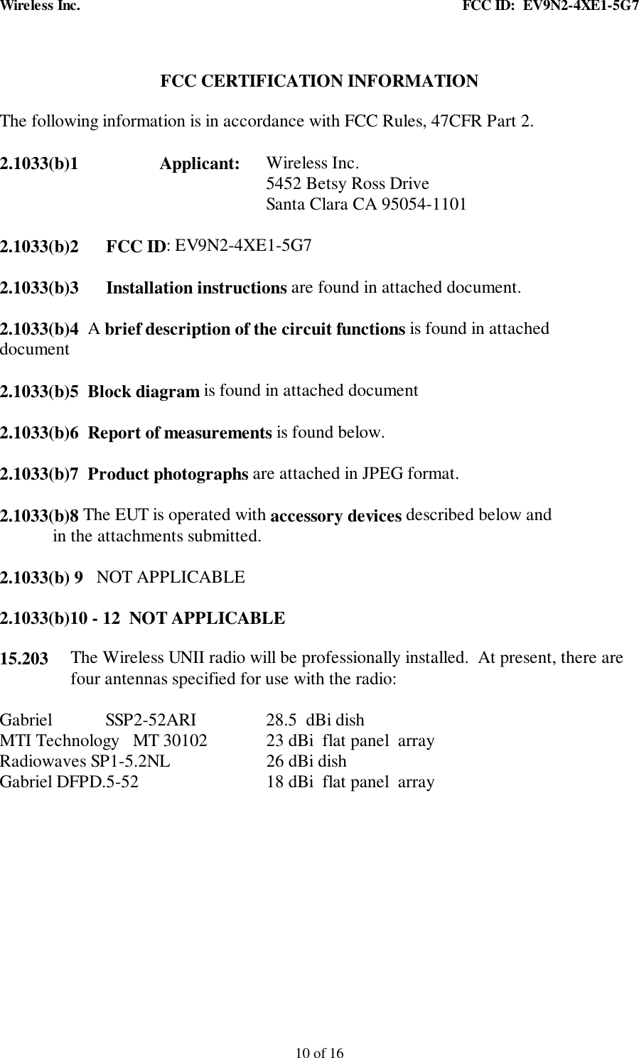 Wireless Inc. FCC ID: EV9N2-4XE1-5G710 of 16FCC CERTIFICATION INFORMATIONThe following information is in accordance with FCC Rules, 47CFR Part 2.2.1033(b)1 Applicant: Wireless Inc.5452 Betsy Ross DriveSanta Clara CA 95054-11012.1033(b)2 FCC ID: EV9N2-4XE1-5G72.1033(b)3 Installation instructions are found in attached document.2.1033(b)4 A brief description of the circuit functions is found in attacheddocument2.1033(b)5 Block diagram is found in attached document2.1033(b)6 Report of measurements is found below.2.1033(b)7 Product photographs are attached in JPEG format.2.1033(b)8 The EUT is operated with accessory devices described below and in the attachments submitted.2.1033(b) 9 NOT APPLICABLE2.1033(b)10 - 12 NOT APPLICABLE15.203 The Wireless UNII radio will be professionally installed. At present, there arefour antennas specified for use with the radio:Gabriel SSP2-52ARI 28.5 dBi dish MTI Technology MT 30102 23 dBi flat panel arrayRadiowaves SP1-5.2NL 26 dBi dishGabriel DFPD.5-52 18 dBi flat panel array
