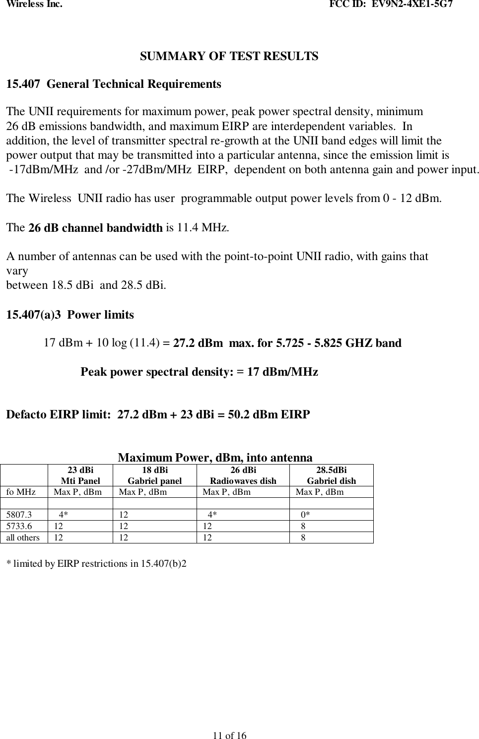 Wireless Inc. FCC ID: EV9N2-4XE1-5G711 of 16SUMMARY OF TEST RESULTS15.407 General Technical RequirementsThe UNII requirements for maximum power, peak power spectral density, minimum26 dB emissions bandwidth, and maximum EIRP are interdependent variables. Inaddition, the level of transmitter spectral re-growth at the UNII band edges will limit thepower output that may be transmitted into a particular antenna, since the emission limit is -17dBm/MHz and /or -27dBm/MHz EIRP, dependent on both antenna gain and power input.The Wireless UNII radio has user programmable output power levels from 0 - 12 dBm.The 26 dB channel bandwidth is 11.4 MHz.A number of antennas can be used with the point-to-point UNII radio, with gains thatvarybetween 18.5 dBi and 28.5 dBi.15.407(a)3 Power limits17 dBm + 10 log (11.4) = 27.2 dBm max. for 5.725 - 5.825 GHZ bandPeak power spectral density: = 17 dBm/MHzDefacto EIRP limit: 27.2 dBm + 23 dBi = 50.2 dBm EIRPMaximum Power, dBm, into antenna23 dBiMti Panel 18 dBiGabriel panel 26 dBiRadiowaves dish 28.5dBiGabriel dishfo MHz Max P, dBm Max P, dBm Max P, dBm Max P, dBm5807.3 4* 12 4* 0*5733.6 12 12 12 8all others 12 12 12 8* limited by EIRP restrictions in 15.407(b)2