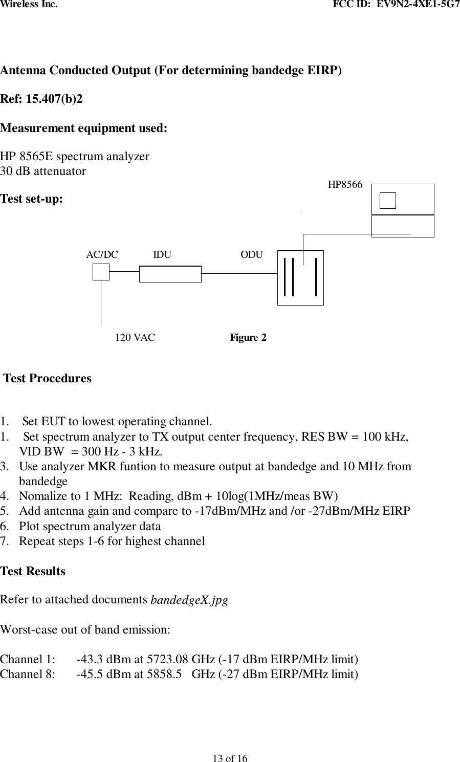 Wireless Inc. FCC ID: EV9N2-4XE1-5G713 of 16Antenna Conducted Output (For determining bandedge EIRP)Ref: 15.407(b)2Measurement equipment used:HP 8565E spectrum analyzer30 dB attenuator HP8566Test set-up: AC/DC IDU ODU120 VAC Figure 2Test Procedures1. Set EUT to lowest operating channel.1. Set spectrum analyzer to TX output center frequency, RES BW = 100 kHz,VID BW = 300 Hz - 3 kHz.3. Use analyzer MKR funtion to measure output at bandedge and 10 MHz frombandedge4. Nomalize to 1 MHz: Reading, dBm + 10log(1MHz/meas BW)5. Add antenna gain and compare to -17dBm/MHz and /or -27dBm/MHz EIRP6. Plot spectrum analyzer data7. Repeat steps 1-6 for highest channelTest ResultsRefer to attached documents bandedgeX.jpgWorst-case out of band emission:Channel 1: -43.3 dBm at 5723.08 GHz (-17 dBm EIRP/MHz limit)Channel 8: -45.5 dBm at 5858.5 GHz (-27 dBm EIRP/MHz limit)