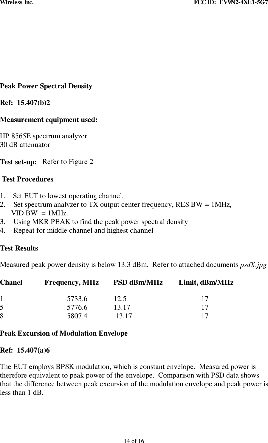 Wireless Inc. FCC ID: EV9N2-4XE1-5G714 of 16Peak Power Spectral DensityRef: 15.407(b)2Measurement equipment used:HP 8565E spectrum analyzer30 dB attenuatorTest set-up: Refer to Figure 2Test Procedures1. Set EUT to lowest operating channel.2. Set spectrum analyzer to TX output center frequency, RES BW = 1MHz,VID BW = 1MHz.3. Using MKR PEAK to find the peak power spectral density4. Repeat for middle channel and highest channelTest ResultsMeasured peak power density is below 13.3 dBm. Refer to attached documents psdX.jpgChanel Frequency, MHz PSD dBm/MHz Limit, dBm/MHz1 5733.6 12.5 175 5776.6 13.17 178 5807.4 13.17 17Peak Excursion of Modulation EnvelopeRef: 15.407(a)6The EUT employs BPSK modulation, which is constant envelope. Measured power istherefore equivalent to peak power of the envelope. Comparison with PSD data showsthat the difference between peak excursion of the modulation envelope and peak power isless than 1 dB.