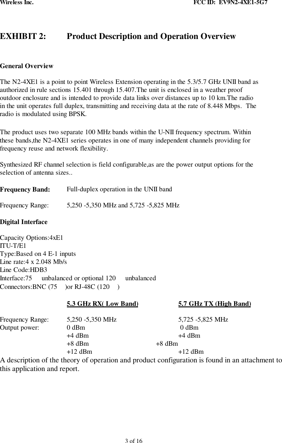 Wireless Inc. FCC ID: EV9N2-4XE1-5G73 of 16EXHIBIT 2: Product Description and Operation OverviewGeneral OverviewThe N2-4XE1 is a point to point Wireless Extension operating in the 5.3/5.7 GHz UNII band asauthorized in rule sections 15.401 through 15.407.The unit is enclosed in a weather proofoutdoor enclosure and is intended to provide data links over distances up to 10 km.The radioin the unit operates full duplex, transmitting and receiving data at the rate of 8.448 Mbps. Theradio is modulated using BPSK.The product uses two separate 100 MHz bands within the U-NII frequency spectrum. Withinthese bands,the N2-4XE1 series operates in one of many independent channels providing forfrequency reuse and network flexibility.Synthesized RF channel selection is field configurable,as are the power output options for theselection of antenna sizes..Frequency Band: Full-duplex operation in the UNII bandFrequency Range: 5,250 -5,350 MHz and 5,725 -5,825 MHzDigital InterfaceCapacity Options:4xE1ITU-T/E1Type:Based on 4 E-1 inputsLine rate:4 x 2.048 Mb/sLine Code:HDB3Interface:75 unbalanced or optional 120 unbalancedConnectors:BNC (75 )or RJ-48C (120 )5.3 GHz RX( Low Band) 5.7 GHz TX (High Band)Frequency Range: 5,250 -5,350 MHz 5,725 -5,825 MHzOutput power: 0 dBm 0 dBm +4 dBm +4 dBm+8 dBm +8 dBm+12 dBm +12 dBmA description of the theory of operation and product configuration is found in an attachment tothis application and report.
