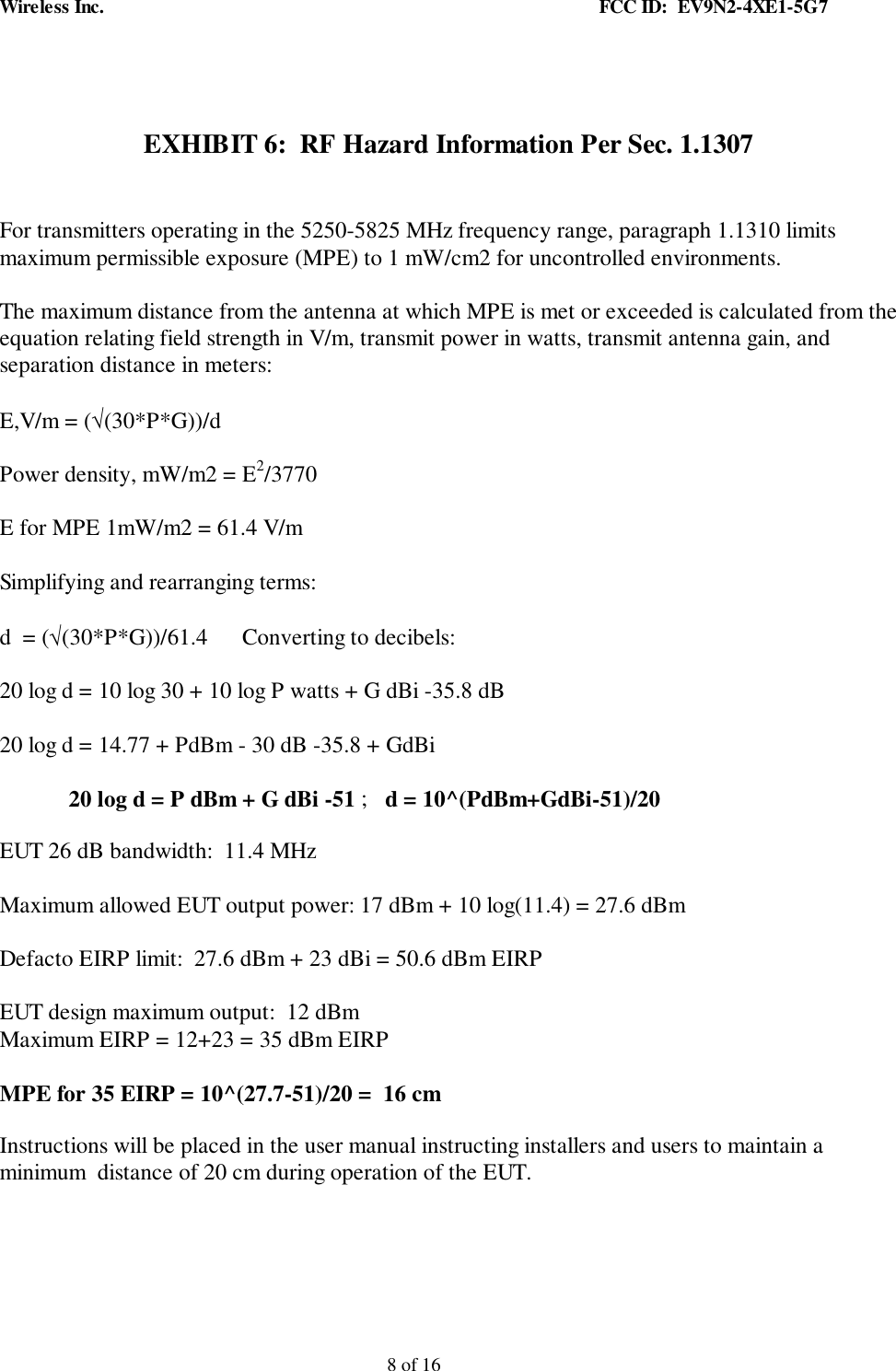 Wireless Inc. FCC ID: EV9N2-4XE1-5G78 of 16EXHIBIT 6: RF Hazard Information Per Sec. 1.1307For transmitters operating in the 5250-5825 MHz frequency range, paragraph 1.1310 limitsmaximum permissible exposure (MPE) to 1 mW/cm2 for uncontrolled environments.The maximum distance from the antenna at which MPE is met or exceeded is calculated from theequation relating field strength in V/m, transmit power in watts, transmit antenna gain, andseparation distance in meters:E,V/m = (√(30*P*G))/dPower density, mW/m2 = E2/3770E for MPE 1mW/m2 = 61.4 V/mSimplifying and rearranging terms:d = (√(30*P*G))/61.4 Converting to decibels:20 log d = 10 log 30 + 10 log P watts + G dBi -35.8 dB20 log d = 14.77 + PdBm - 30 dB -35.8 + GdBi20 log d = P dBm + G dBi -51 ; d = 10^(PdBm+GdBi-51)/20EUT 26 dB bandwidth: 11.4 MHzMaximum allowed EUT output power: 17 dBm + 10 log(11.4) = 27.6 dBmDefacto EIRP limit: 27.6 dBm + 23 dBi = 50.6 dBm EIRPEUT design maximum output: 12 dBmMaximum EIRP = 12+23 = 35 dBm EIRPMPE for 35 EIRP = 10^(27.7-51)/20 = 16 cmInstructions will be placed in the user manual instructing installers and users to maintain aminimum distance of 20 cm during operation of the EUT.