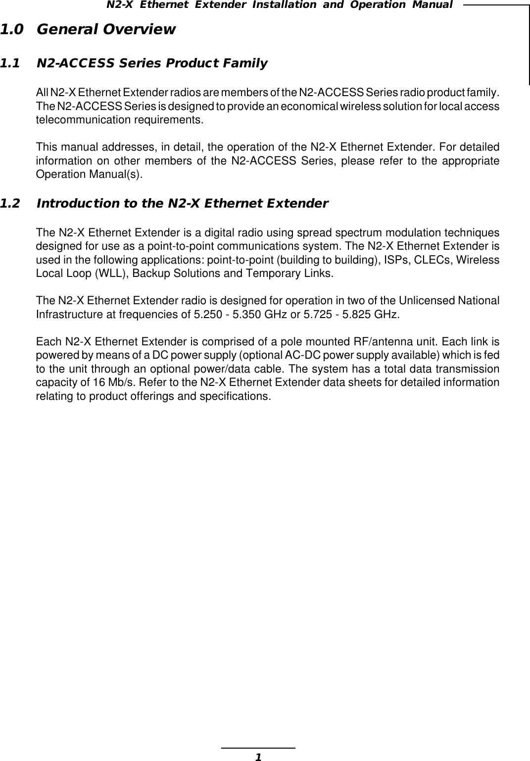 1N2-X Ethernet Extender Installation and Operation Manual1.0 General Overview1.1 N2-ACCESS Series Product FamilyAll N2-X Ethernet Extender radios are members of the N2-ACCESS Series radio product family.The N2-ACCESS Series is designed to provide an economical wireless solution for local accesstelecommunication requirements.This manual addresses, in detail, the operation of the N2-X Ethernet Extender. For detailedinformation on other members of the N2-ACCESS Series, please refer to the appropriateOperation Manual(s).1.2 Introduction to the N2-X Ethernet ExtenderThe N2-X Ethernet Extender is a digital radio using spread spectrum modulation techniquesdesigned for use as a point-to-point communications system. The N2-X Ethernet Extender isused in the following applications: point-to-point (building to building), ISPs, CLECs, WirelessLocal Loop (WLL), Backup Solutions and Temporary Links.The N2-X Ethernet Extender radio is designed for operation in two of the Unlicensed NationalInfrastructure at frequencies of 5.250 - 5.350 GHz or 5.725 - 5.825 GHz.Each N2-X Ethernet Extender is comprised of a pole mounted RF/antenna unit. Each link ispowered by means of a DC power supply (optional AC-DC power supply available) which is fedto the unit through an optional power/data cable. The system has a total data transmissioncapacity of 16 Mb/s. Refer to the N2-X Ethernet Extender data sheets for detailed informationrelating to product offerings and specifications.
