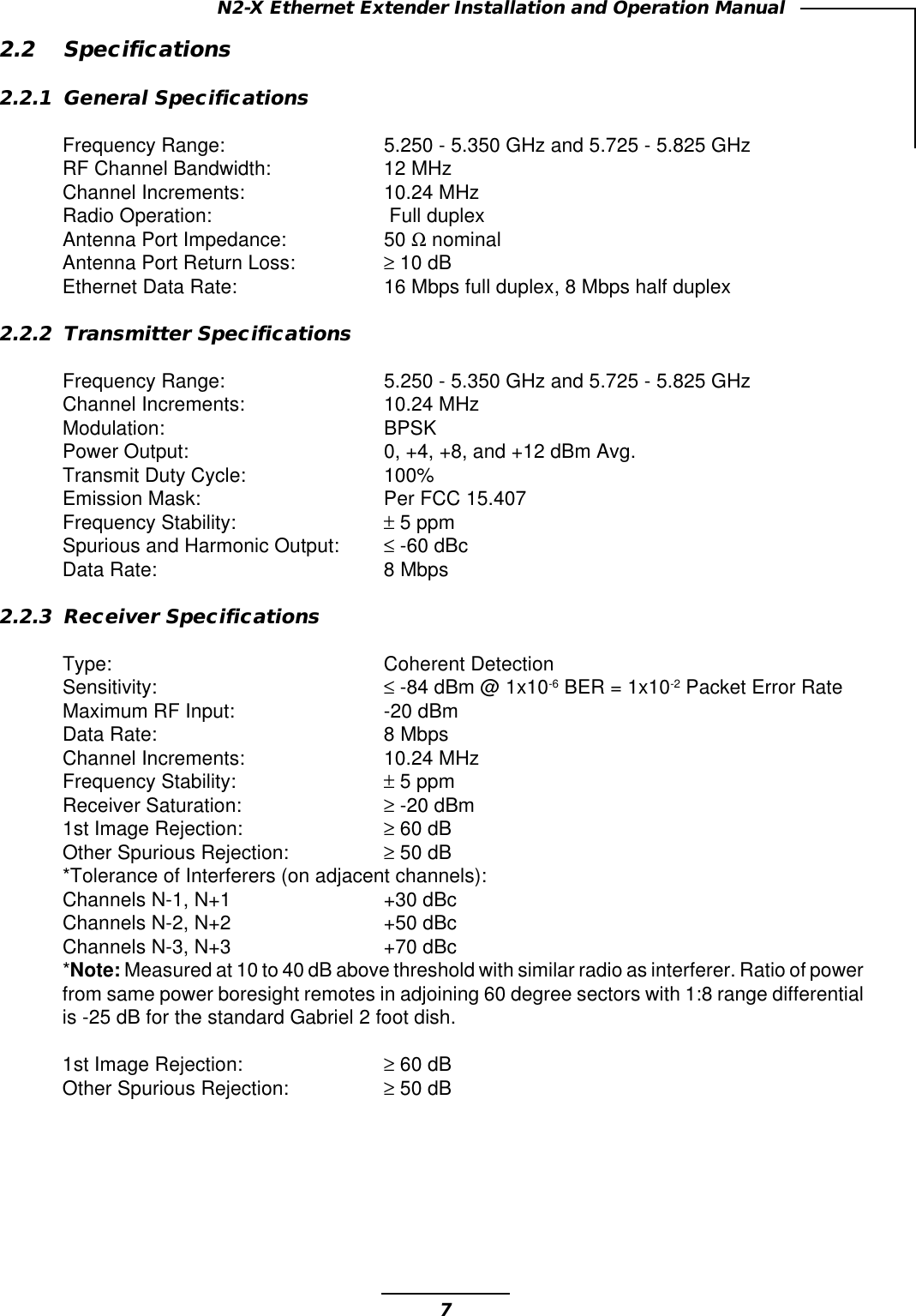 7N2-X Ethernet Extender Installation and Operation Manual2.2 Specifications2.2.1 General SpecificationsFrequency Range: 5.250 - 5.350 GHz and 5.725 - 5.825 GHzRF Channel Bandwidth: 12 MHzChannel Increments: 10.24 MHzRadio Operation:  Full duplexAntenna Port Impedance: 50 Ω nominalAntenna Port Return Loss: ≥ 10 dBEthernet Data Rate: 16 Mbps full duplex, 8 Mbps half duplex2.2.2 Transmitter SpecificationsFrequency Range: 5.250 - 5.350 GHz and 5.725 - 5.825 GHzChannel Increments: 10.24 MHzModulation: BPSKPower Output: 0, +4, +8, and +12 dBm Avg.Transmit Duty Cycle: 100%Emission Mask: Per FCC 15.407Frequency Stability: ± 5 ppmSpurious and Harmonic Output: ≤-60 dBcData Rate: 8 Mbps2.2.3 Receiver SpecificationsType: Coherent DetectionSensitivity: ≤ -84 dBm @ 1x10-6 BER = 1x10-2 Packet Error RateMaximum RF Input: -20 dBmData Rate: 8 MbpsChannel Increments: 10.24 MHzFrequency Stability: ± 5 ppmReceiver Saturation: ≥ -20 dBm1st Image Rejection: ≥ 60 dBOther Spurious Rejection: ≥ 50 dB*Tolerance of Interferers (on adjacent channels):Channels N-1, N+1 +30 dBcChannels N-2, N+2 +50 dBcChannels N-3, N+3 +70 dBc*Note: Measured at 10 to 40 dB above threshold with similar radio as interferer. Ratio of powerfrom same power boresight remotes in adjoining 60 degree sectors with 1:8 range differentialis -25 dB for the standard Gabriel 2 foot dish.1st Image Rejection: ≥ 60 dBOther Spurious Rejection: ≥ 50 dB