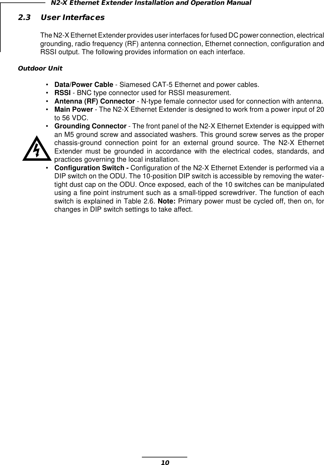 10N2-X Ethernet Extender Installation and Operation Manual2.3 User InterfacesThe N2-X Ethernet Extender provides user interfaces for fused DC power connection, electricalgrounding, radio frequency (RF) antenna connection, Ethernet connection, configuration andRSSI output. The following provides information on each interface.Outdoor Unit•Data/Power Cable - Siamesed CAT-5 Ethernet and power cables.•RSSI - BNC type connector used for RSSI measurement.•Antenna (RF) Connector - N-type female connector used for connection with antenna.•Main Power - The N2-X Ethernet Extender is designed to work from a power input of 20to 56 VDC.•Grounding Connector - The front panel of the N2-X Ethernet Extender is equipped withan M5 ground screw and associated washers. This ground screw serves as the properchassis-ground connection point for an external ground source. The N2-X EthernetExtender must be grounded in accordance with the electrical codes, standards, andpractices governing the local installation.•Configuration Switch - Configuration of the N2-X Ethernet Extender is performed via aDIP switch on the ODU. The 10-position DIP switch is accessible by removing the water-tight dust cap on the ODU. Once exposed, each of the 10 switches can be manipulatedusing a fine point instrument such as a small-tipped screwdriver. The function of eachswitch is explained in Table 2.6. Note: Primary power must be cycled off, then on, forchanges in DIP switch settings to take affect.