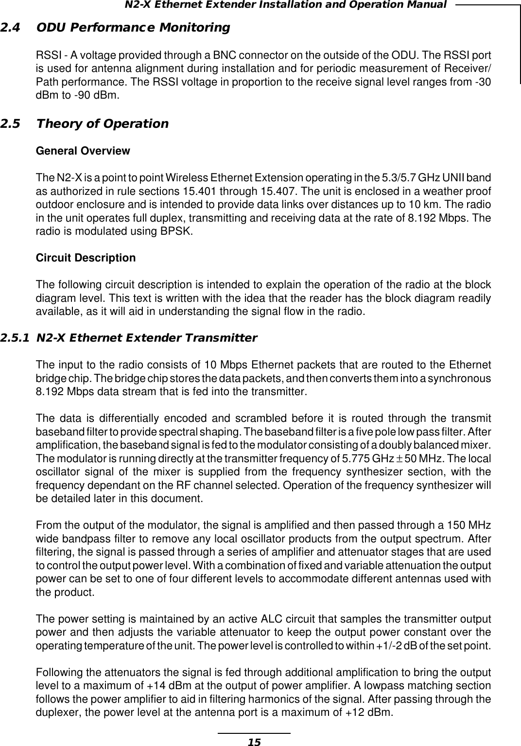 15N2-X Ethernet Extender Installation and Operation Manual2.4 ODU Performance MonitoringRSSI - A voltage provided through a BNC connector on the outside of the ODU. The RSSI portis used for antenna alignment during installation and for periodic measurement of Receiver/Path performance. The RSSI voltage in proportion to the receive signal level ranges from -30dBm to -90 dBm.2.5 Theory of OperationGeneral OverviewThe N2-X is a point to point Wireless Ethernet Extension operating in the 5.3/5.7 GHz UNII bandas authorized in rule sections 15.401 through 15.407. The unit is enclosed in a weather proofoutdoor enclosure and is intended to provide data links over distances up to 10 km. The radioin the unit operates full duplex, transmitting and receiving data at the rate of 8.192 Mbps. Theradio is modulated using BPSK.Circuit DescriptionThe following circuit description is intended to explain the operation of the radio at the blockdiagram level. This text is written with the idea that the reader has the block diagram readilyavailable, as it will aid in understanding the signal flow in the radio.2.5.1 N2-X Ethernet Extender TransmitterThe input to the radio consists of 10 Mbps Ethernet packets that are routed to the Ethernetbridge chip. The bridge chip stores the data packets, and then converts them into a synchronous8.192 Mbps data stream that is fed into the transmitter.The data is differentially encoded and scrambled before it is routed through the transmitbaseband filter to provide spectral shaping. The baseband filter is a five pole low pass filter. Afteramplification, the baseband signal is fed to the modulator consisting of a doubly balanced mixer.The modulator is running directly at the transmitter frequency of 5.775 GHz ± 50 MHz. The localoscillator signal of the mixer is supplied from the frequency synthesizer section, with thefrequency dependant on the RF channel selected. Operation of the frequency synthesizer willbe detailed later in this document.From the output of the modulator, the signal is amplified and then passed through a 150 MHzwide bandpass filter to remove any local oscillator products from the output spectrum. Afterfiltering, the signal is passed through a series of amplifier and attenuator stages that are usedto control the output power level. With a combination of fixed and variable attenuation the outputpower can be set to one of four different levels to accommodate different antennas used withthe product.The power setting is maintained by an active ALC circuit that samples the transmitter outputpower and then adjusts the variable attenuator to keep the output power constant over theoperating temperature of the unit. The power level is controlled to within +1/-2 dB of the set point.Following the attenuators the signal is fed through additional amplification to bring the outputlevel to a maximum of +14 dBm at the output of power amplifier. A lowpass matching sectionfollows the power amplifier to aid in filtering harmonics of the signal. After passing through theduplexer, the power level at the antenna port is a maximum of +12 dBm.