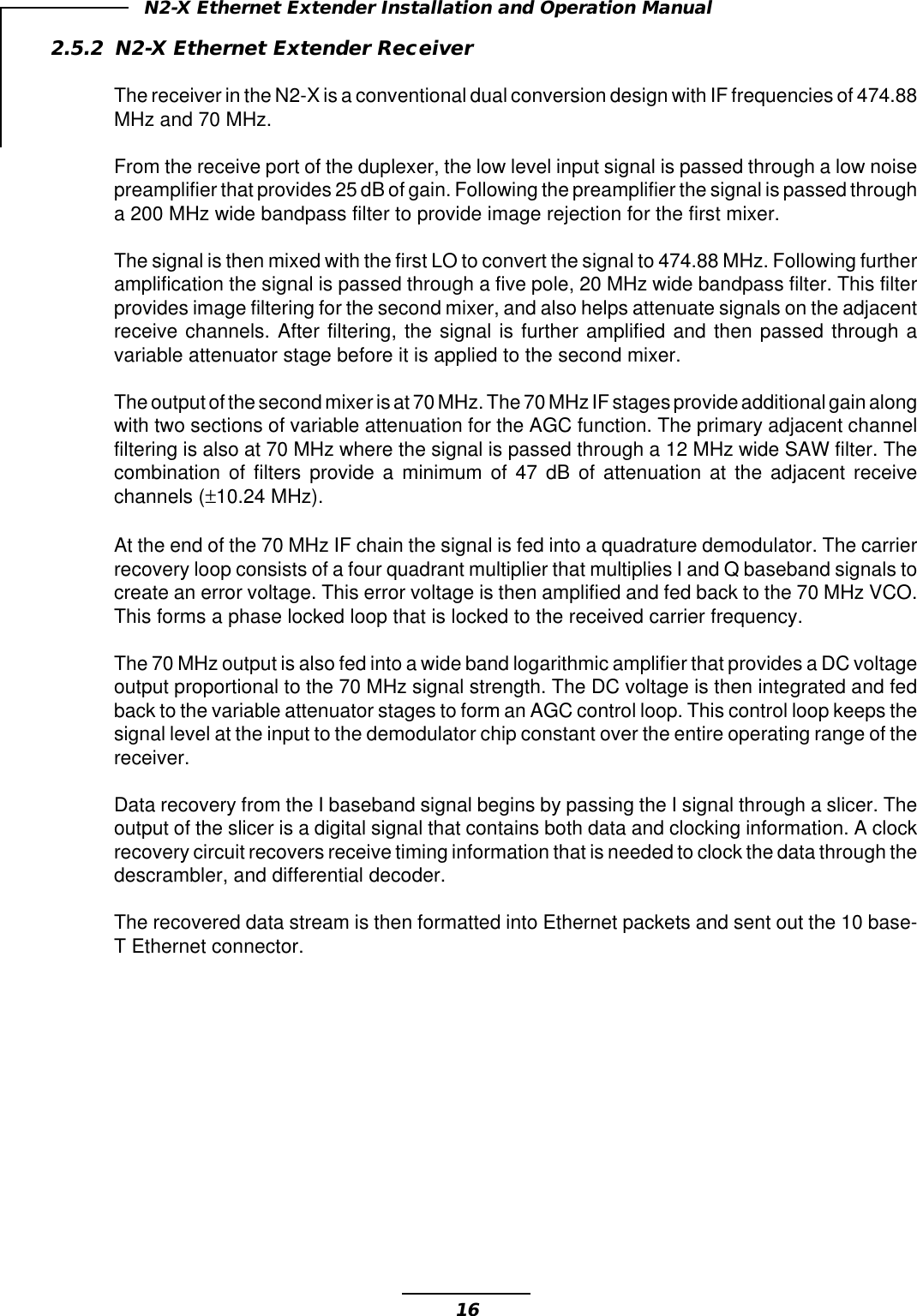 16N2-X Ethernet Extender Installation and Operation Manual2.5.2 N2-X Ethernet Extender ReceiverThe receiver in the N2-X is a conventional dual conversion design with IF frequencies of 474.88MHz and 70 MHz.From the receive port of the duplexer, the low level input signal is passed through a low noisepreamplifier that provides 25 dB of gain. Following the preamplifier the signal is passed througha 200 MHz wide bandpass filter to provide image rejection for the first mixer.The signal is then mixed with the first LO to convert the signal to 474.88 MHz. Following furtheramplification the signal is passed through a five pole, 20 MHz wide bandpass filter. This filterprovides image filtering for the second mixer, and also helps attenuate signals on the adjacentreceive channels. After filtering, the signal is further amplified and then passed through avariable attenuator stage before it is applied to the second mixer.The output of the second mixer is at 70 MHz. The 70 MHz IF stages provide additional gain alongwith two sections of variable attenuation for the AGC function. The primary adjacent channelfiltering is also at 70 MHz where the signal is passed through a 12 MHz wide SAW filter. Thecombination of filters provide a minimum of 47 dB of attenuation at the adjacent receivechannels (±10.24 MHz).At the end of the 70 MHz IF chain the signal is fed into a quadrature demodulator. The carrierrecovery loop consists of a four quadrant multiplier that multiplies I and Q baseband signals tocreate an error voltage. This error voltage is then amplified and fed back to the 70 MHz VCO.This forms a phase locked loop that is locked to the received carrier frequency.The 70 MHz output is also fed into a wide band logarithmic amplifier that provides a DC voltageoutput proportional to the 70 MHz signal strength. The DC voltage is then integrated and fedback to the variable attenuator stages to form an AGC control loop. This control loop keeps thesignal level at the input to the demodulator chip constant over the entire operating range of thereceiver.Data recovery from the I baseband signal begins by passing the I signal through a slicer. Theoutput of the slicer is a digital signal that contains both data and clocking information. A clockrecovery circuit recovers receive timing information that is needed to clock the data through thedescrambler, and differential decoder.The recovered data stream is then formatted into Ethernet packets and sent out the 10 base-T Ethernet connector.