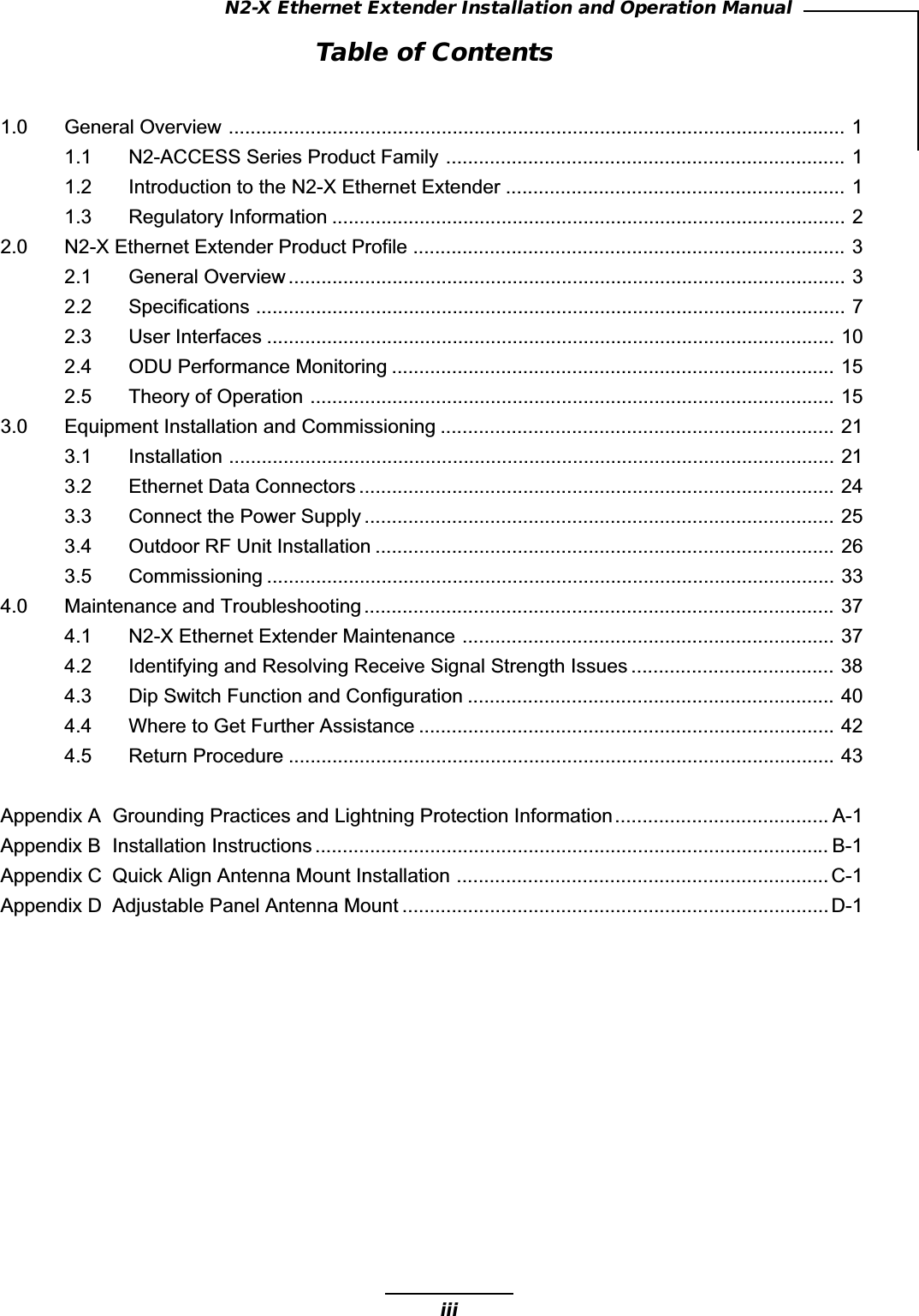 iiiN2-X Ethernet Extender Installation and Operation ManualTable of Contents1.0 General Overview ................................................................................................................. 11.1 N2-ACCESS Series Product Family ......................................................................... 11.2 Introduction to the N2-X Ethernet Extender .............................................................. 11.3 Regulatory Information .............................................................................................. 22.0 N2-X Ethernet Extender Product Profile ............................................................................... 32.1 General Overview ...................................................................................................... 32.2 Specifications ............................................................................................................ 72.3 User Interfaces ........................................................................................................ 102.4 ODU Performance Monitoring ................................................................................. 152.5 Theory of Operation ................................................................................................ 153.0 Equipment Installation and Commissioning ........................................................................ 213.1 Installation ............................................................................................................... 213.2 Ethernet Data Connectors ....................................................................................... 243.3 Connect the Power Supply ...................................................................................... 253.4 Outdoor RF Unit Installation .................................................................................... 263.5 Commissioning ........................................................................................................ 334.0 Maintenance and Troubleshooting ...................................................................................... 374.1 N2-X Ethernet Extender Maintenance .................................................................... 374.2 Identifying and Resolving Receive Signal Strength Issues ..................................... 384.3 Dip Switch Function and Configuration ................................................................... 404.4 Where to Get Further Assistance ............................................................................ 424.5 Return Procedure .................................................................................................... 43Appendix A Grounding Practices and Lightning Protection Information....................................... A-1Appendix B Installation Instructions .............................................................................................. B-1Appendix C Quick Align Antenna Mount Installation .................................................................... C-1Appendix D Adjustable Panel Antenna Mount ..............................................................................D-1
