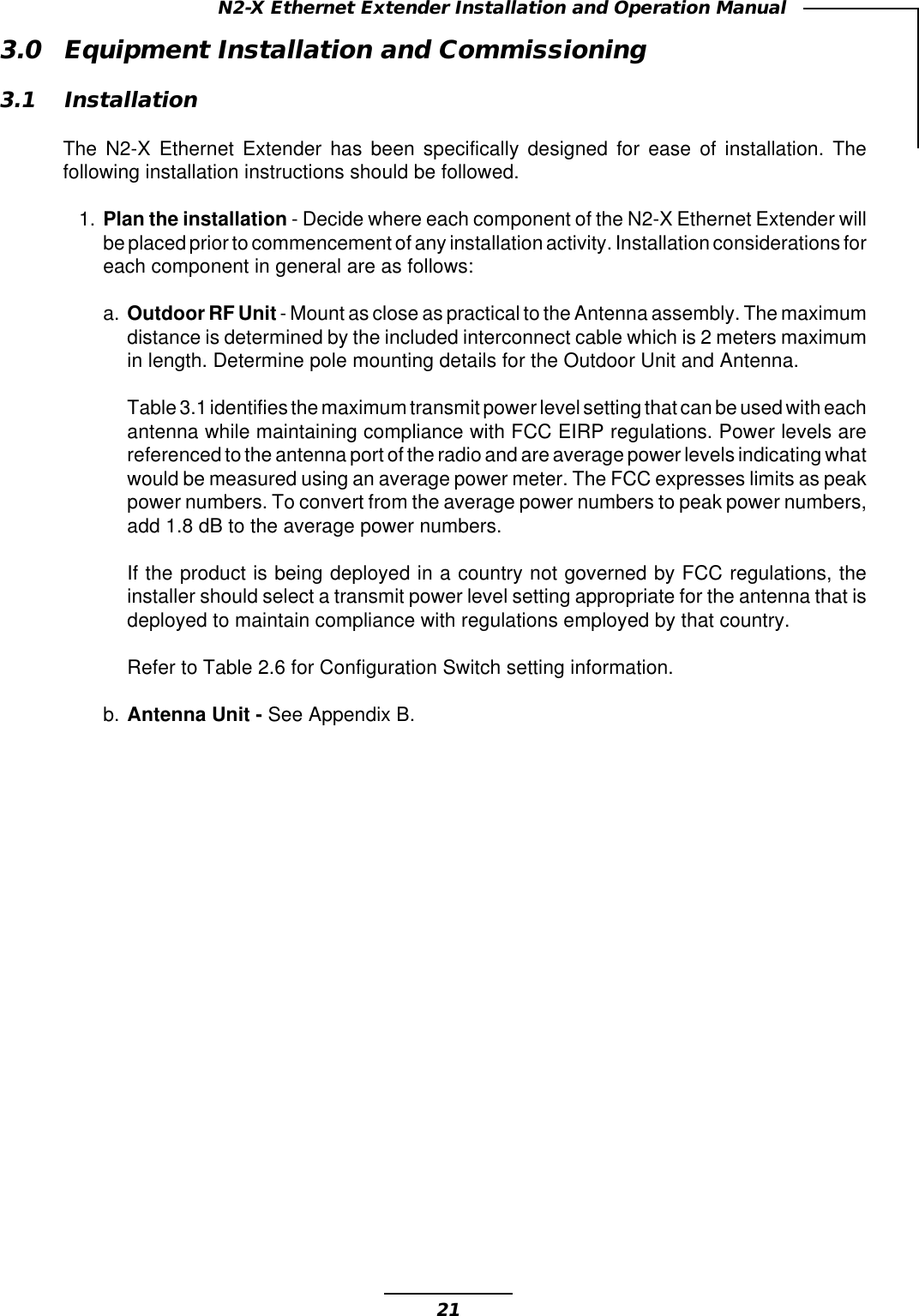21N2-X Ethernet Extender Installation and Operation Manual3.0 Equipment Installation and Commissioning3.1 InstallationThe N2-X Ethernet Extender has been specifically designed for ease of installation. Thefollowing installation instructions should be followed.1. Plan the installation - Decide where each component of the N2-X Ethernet Extender willbe placed prior to commencement of any installation activity. Installation considerations foreach component in general are as follows:a. Outdoor RF Unit - Mount as close as practical to the Antenna assembly. The maximumdistance is determined by the included interconnect cable which is 2 meters maximumin length. Determine pole mounting details for the Outdoor Unit and Antenna.Table 3.1 identifies the maximum transmit power level setting that can be used with eachantenna while maintaining compliance with FCC EIRP regulations. Power levels arereferenced to the antenna port of the radio and are average power levels indicating whatwould be measured using an average power meter. The FCC expresses limits as peakpower numbers. To convert from the average power numbers to peak power numbers,add 1.8 dB to the average power numbers.If the product is being deployed in a country not governed by FCC regulations, theinstaller should select a transmit power level setting appropriate for the antenna that isdeployed to maintain compliance with regulations employed by that country.Refer to Table 2.6 for Configuration Switch setting information.b. Antenna Unit - See Appendix B.
