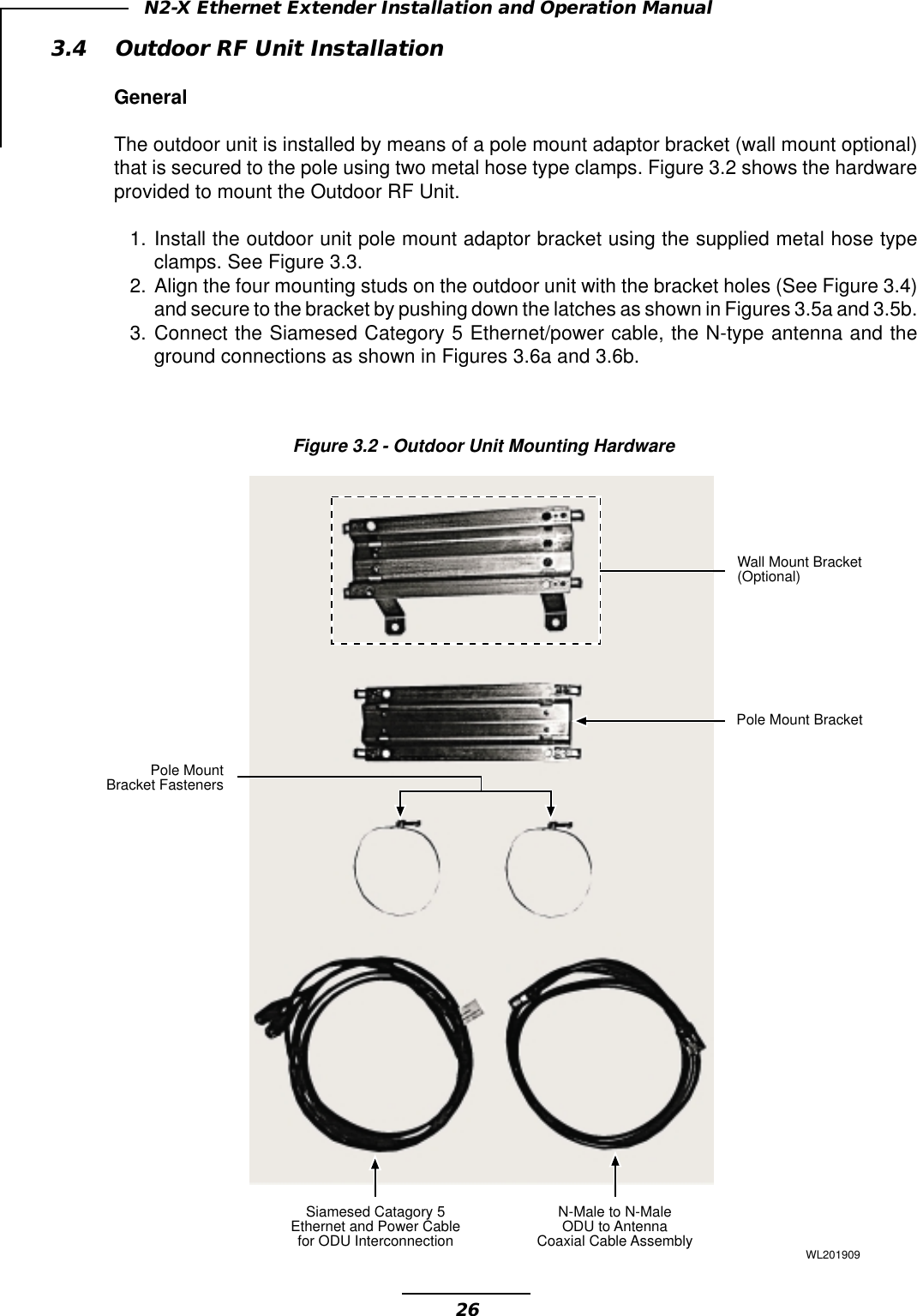 26N2-X Ethernet Extender Installation and Operation Manual3.4 Outdoor RF Unit InstallationGeneralThe outdoor unit is installed by means of a pole mount adaptor bracket (wall mount optional)that is secured to the pole using two metal hose type clamps. Figure 3.2 shows the hardwareprovided to mount the Outdoor RF Unit.1. Install the outdoor unit pole mount adaptor bracket using the supplied metal hose typeclamps. See Figure 3.3.2. Align the four mounting studs on the outdoor unit with the bracket holes (See Figure 3.4)and secure to the bracket by pushing down the latches as shown in Figures 3.5a and 3.5b.3. Connect the Siamesed Category 5 Ethernet/power cable, the N-type antenna and theground connections as shown in Figures 3.6a and 3.6b.Figure 3.2 - Outdoor Unit Mounting HardwareSiamesed Catagory 5Ethernet and Power Cablefor ODU InterconnectionN-Male to N-MaleODU to AntennaCoaxial Cable AssemblyPole MountBracket FastenersWall Mount Bracket(Optional)Pole Mount BracketWL201909