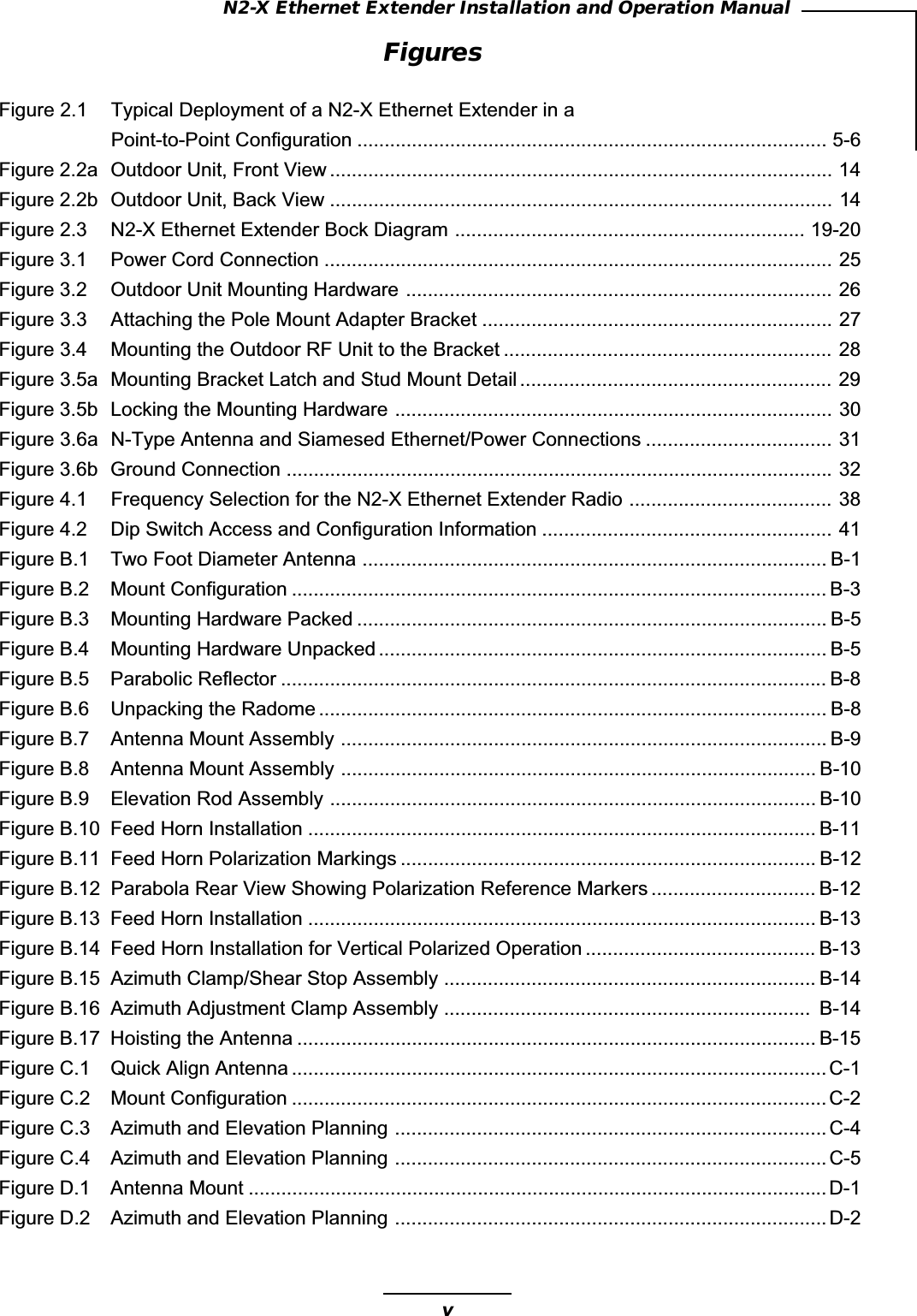 vN2-X Ethernet Extender Installation and Operation ManualFiguresFigure 2.1 Typical Deployment of a N2-X Ethernet Extender in aPoint-to-Point Configuration ...................................................................................... 5-6Figure 2.2a Outdoor Unit, Front View ............................................................................................ 14Figure 2.2b Outdoor Unit, Back View ............................................................................................ 14Figure 2.3 N2-X Ethernet Extender Bock Diagram ................................................................ 19-20Figure 3.1 Power Cord Connection ............................................................................................. 25Figure 3.2 Outdoor Unit Mounting Hardware .............................................................................. 26Figure 3.3 Attaching the Pole Mount Adapter Bracket ................................................................ 27Figure 3.4 Mounting the Outdoor RF Unit to the Bracket ............................................................ 28Figure 3.5a Mounting Bracket Latch and Stud Mount Detail ......................................................... 29Figure 3.5b Locking the Mounting Hardware ................................................................................ 30Figure 3.6a N-Type Antenna and Siamesed Ethernet/Power Connections .................................. 31Figure 3.6b Ground Connection ....................................................................................................32Figure 4.1 Frequency Selection for the N2-X Ethernet Extender Radio ..................................... 38Figure 4.2 Dip Switch Access and Configuration Information ..................................................... 41Figure B.1 Two Foot Diameter Antenna ..................................................................................... B-1Figure B.2 Mount Configuration .................................................................................................. B-3Figure B.3 Mounting Hardware Packed ...................................................................................... B-5Figure B.4 Mounting Hardware Unpacked .................................................................................. B-5Figure B.5 Parabolic Reflector .................................................................................................... B-8Figure B.6 Unpacking the Radome ............................................................................................. B-8Figure B.7 Antenna Mount Assembly ......................................................................................... B-9Figure B.8 Antenna Mount Assembly ....................................................................................... B-10Figure B.9 Elevation Rod Assembly ......................................................................................... B-10Figure B.10 Feed Horn Installation ............................................................................................. B-11Figure B.11 Feed Horn Polarization Markings ............................................................................ B-12Figure B.12 Parabola Rear View Showing Polarization Reference Markers .............................. B-12Figure B.13 Feed Horn Installation ............................................................................................. B-13Figure B.14 Feed Horn Installation for Vertical Polarized Operation .......................................... B-13Figure B.15 Azimuth Clamp/Shear Stop Assembly .................................................................... B-14Figure B.16 Azimuth Adjustment Clamp Assembly ...................................................................  B-14Figure B.17 Hoisting the Antenna ............................................................................................... B-15Figure C.1 Quick Align Antenna .................................................................................................. C-1Figure C.2 Mount Configuration .................................................................................................. C-2Figure C.3 Azimuth and Elevation Planning ............................................................................... C-4Figure C.4 Azimuth and Elevation Planning ............................................................................... C-5Figure D.1 Antenna Mount .......................................................................................................... D-1Figure D.2 Azimuth and Elevation Planning ............................................................................... D-2