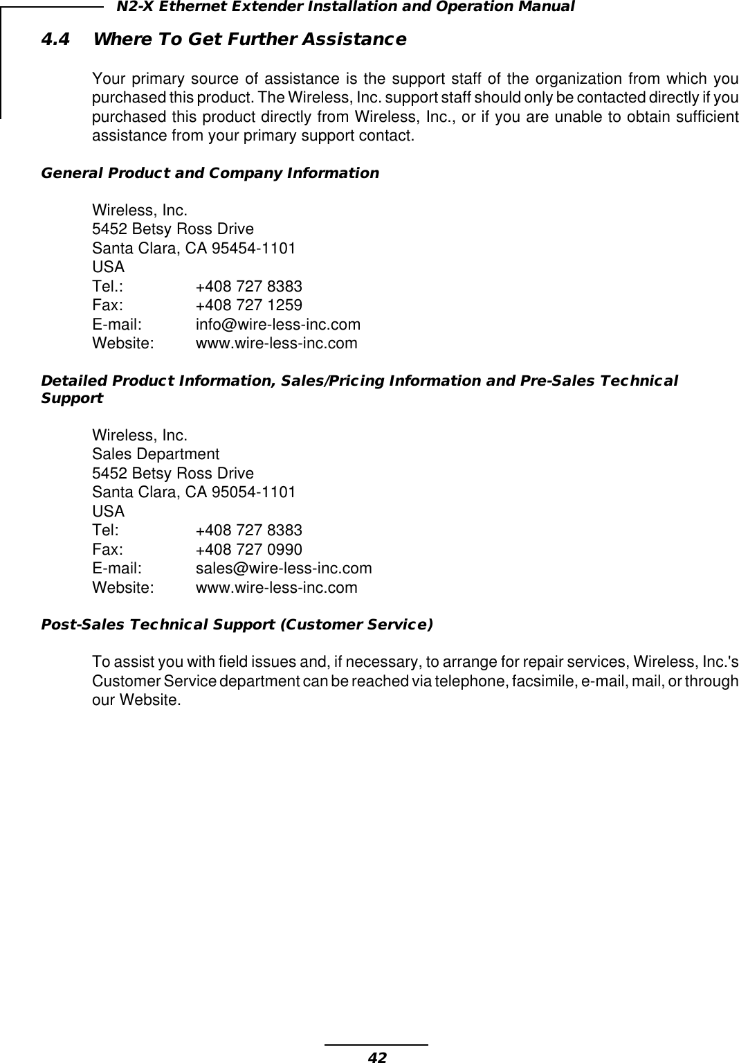 42N2-X Ethernet Extender Installation and Operation Manual4.4 Where To Get Further AssistanceYour primary source of assistance is the support staff of the organization from which youpurchased this product. The Wireless, Inc. support staff should only be contacted directly if youpurchased this product directly from Wireless, Inc., or if you are unable to obtain sufficientassistance from your primary support contact.General Product and Company InformationWireless, Inc.5452 Betsy Ross DriveSanta Clara, CA 95454-1101USATel.: +408 727 8383Fax: +408 727 1259E-mail: info@wire-less-inc.comWebsite: www.wire-less-inc.comDetailed Product Information, Sales/Pricing Information and Pre-Sales TechnicalSupportWireless, Inc.Sales Department5452 Betsy Ross DriveSanta Clara, CA 95054-1101USATel: +408 727 8383Fax: +408 727 0990E-mail: sales@wire-less-inc.comWebsite: www.wire-less-inc.comPost-Sales Technical Support (Customer Service)To assist you with field issues and, if necessary, to arrange for repair services, Wireless, Inc.&apos;sCustomer Service department can be reached via telephone, facsimile, e-mail, mail, or throughour Website.