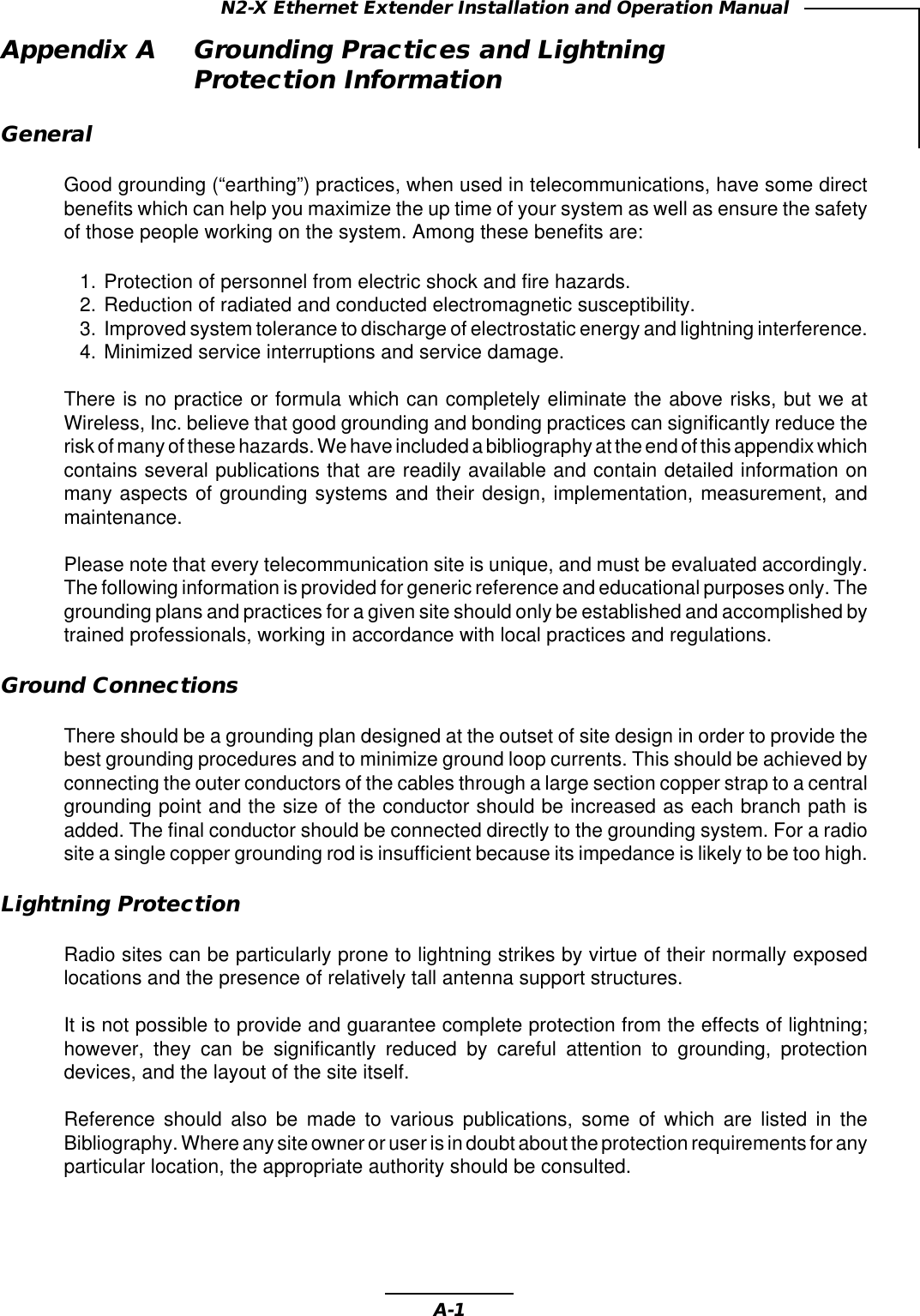 A-1N2-X Ethernet Extender Installation and Operation ManualAppendix A Grounding Practices and LightningProtection InformationGeneralGood grounding (“earthing”) practices, when used in telecommunications, have some directbenefits which can help you maximize the up time of your system as well as ensure the safetyof those people working on the system. Among these benefits are:1. Protection of personnel from electric shock and fire hazards.2. Reduction of radiated and conducted electromagnetic susceptibility.3. Improved system tolerance to discharge of electrostatic energy and lightning interference.4. Minimized service interruptions and service damage.There is no practice or formula which can completely eliminate the above risks, but we atWireless, Inc. believe that good grounding and bonding practices can significantly reduce therisk of many of these hazards. We have included a bibliography at the end of this appendix whichcontains several publications that are readily available and contain detailed information onmany aspects of grounding systems and their design, implementation, measurement, andmaintenance.Please note that every telecommunication site is unique, and must be evaluated accordingly.The following information is provided for generic reference and educational purposes only. Thegrounding plans and practices for a given site should only be established and accomplished bytrained professionals, working in accordance with local practices and regulations.Ground ConnectionsThere should be a grounding plan designed at the outset of site design in order to provide thebest grounding procedures and to minimize ground loop currents. This should be achieved byconnecting the outer conductors of the cables through a large section copper strap to a centralgrounding point and the size of the conductor should be increased as each branch path isadded. The final conductor should be connected directly to the grounding system. For a radiosite a single copper grounding rod is insufficient because its impedance is likely to be too high.Lightning ProtectionRadio sites can be particularly prone to lightning strikes by virtue of their normally exposedlocations and the presence of relatively tall antenna support structures.It is not possible to provide and guarantee complete protection from the effects of lightning;however, they can be significantly reduced by careful attention to grounding, protectiondevices, and the layout of the site itself.Reference should also be made to various publications, some of which are listed in theBibliography. Where any site owner or user is in doubt about the protection requirements for anyparticular location, the appropriate authority should be consulted.
