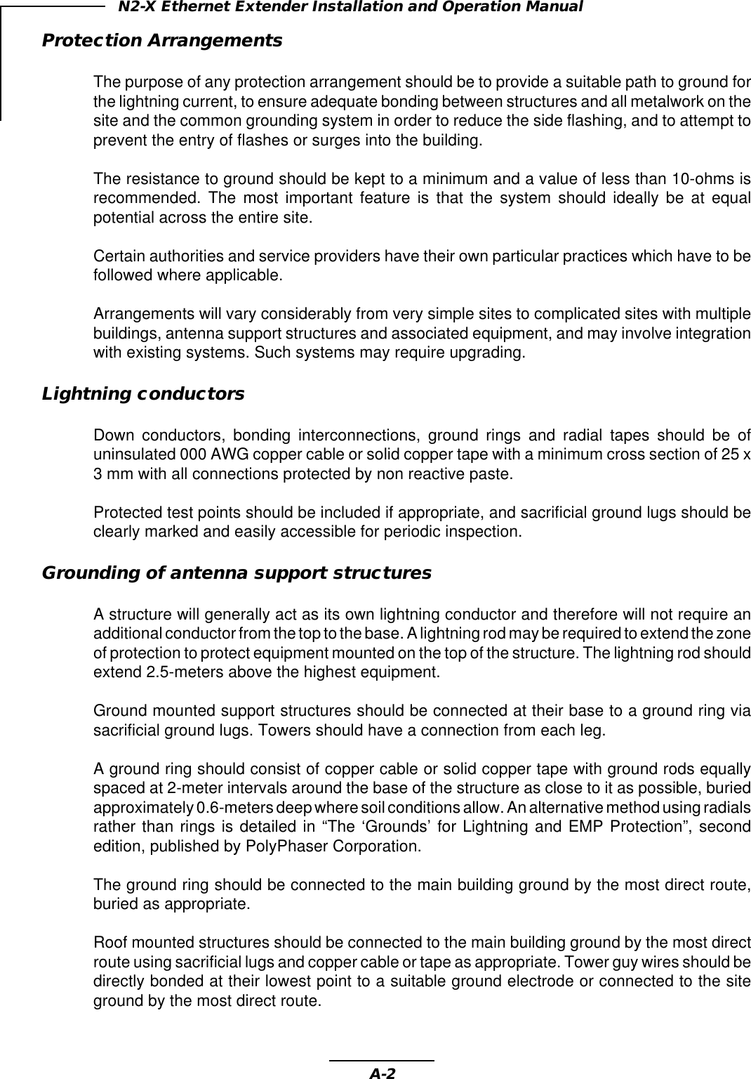 A-2N2-X Ethernet Extender Installation and Operation ManualProtection ArrangementsThe purpose of any protection arrangement should be to provide a suitable path to ground forthe lightning current, to ensure adequate bonding between structures and all metalwork on thesite and the common grounding system in order to reduce the side flashing, and to attempt toprevent the entry of flashes or surges into the building.The resistance to ground should be kept to a minimum and a value of less than 10-ohms isrecommended. The most important feature is that the system should ideally be at equalpotential across the entire site.Certain authorities and service providers have their own particular practices which have to befollowed where applicable.Arrangements will vary considerably from very simple sites to complicated sites with multiplebuildings, antenna support structures and associated equipment, and may involve integrationwith existing systems. Such systems may require upgrading.Lightning conductorsDown conductors, bonding interconnections, ground rings and radial tapes should be ofuninsulated 000 AWG copper cable or solid copper tape with a minimum cross section of 25 x3 mm with all connections protected by non reactive paste.Protected test points should be included if appropriate, and sacrificial ground lugs should beclearly marked and easily accessible for periodic inspection.Grounding of antenna support structuresA structure will generally act as its own lightning conductor and therefore will not require anadditional conductor from the top to the base. A lightning rod may be required to extend the zoneof protection to protect equipment mounted on the top of the structure. The lightning rod shouldextend 2.5-meters above the highest equipment.Ground mounted support structures should be connected at their base to a ground ring viasacrificial ground lugs. Towers should have a connection from each leg.A ground ring should consist of copper cable or solid copper tape with ground rods equallyspaced at 2-meter intervals around the base of the structure as close to it as possible, buriedapproximately 0.6-meters deep where soil conditions allow. An alternative method using radialsrather than rings is detailed in “The ‘Grounds’ for Lightning and EMP Protection”, secondedition, published by PolyPhaser Corporation.The ground ring should be connected to the main building ground by the most direct route,buried as appropriate.Roof mounted structures should be connected to the main building ground by the most directroute using sacrificial lugs and copper cable or tape as appropriate. Tower guy wires should bedirectly bonded at their lowest point to a suitable ground electrode or connected to the siteground by the most direct route.