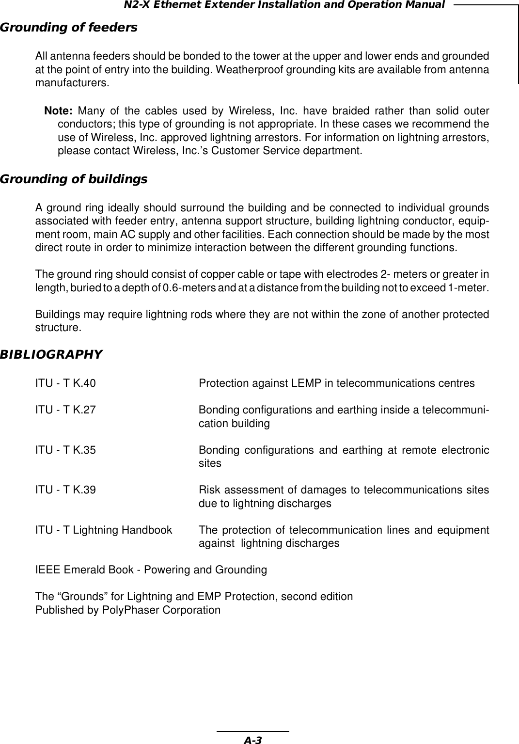 A-3N2-X Ethernet Extender Installation and Operation ManualGrounding of feedersAll antenna feeders should be bonded to the tower at the upper and lower ends and groundedat the point of entry into the building. Weatherproof grounding kits are available from antennamanufacturers.Note: Many of the cables used by Wireless, Inc. have braided rather than solid outerconductors; this type of grounding is not appropriate. In these cases we recommend theuse of Wireless, Inc. approved lightning arrestors. For information on lightning arrestors,please contact Wireless, Inc.’s Customer Service department.Grounding of buildingsA ground ring ideally should surround the building and be connected to individual groundsassociated with feeder entry, antenna support structure, building lightning conductor, equip-ment room, main AC supply and other facilities. Each connection should be made by the mostdirect route in order to minimize interaction between the different grounding functions.The ground ring should consist of copper cable or tape with electrodes 2- meters or greater inlength, buried to a depth of 0.6-meters and at a distance from the building not to exceed 1-meter.Buildings may require lightning rods where they are not within the zone of another protectedstructure.BIBLIOGRAPHYITU - T K.40 Protection against LEMP in telecommunications centresITU - T K.27 Bonding configurations and earthing inside a telecommuni-cation buildingITU - T K.35 Bonding configurations and earthing at remote electronicsitesITU - T K.39 Risk assessment of damages to telecommunications sitesdue to lightning dischargesITU - T Lightning Handbook The protection of telecommunication lines and equipmentagainst  lightning dischargesIEEE Emerald Book - Powering and GroundingThe “Grounds” for Lightning and EMP Protection, second editionPublished by PolyPhaser Corporation