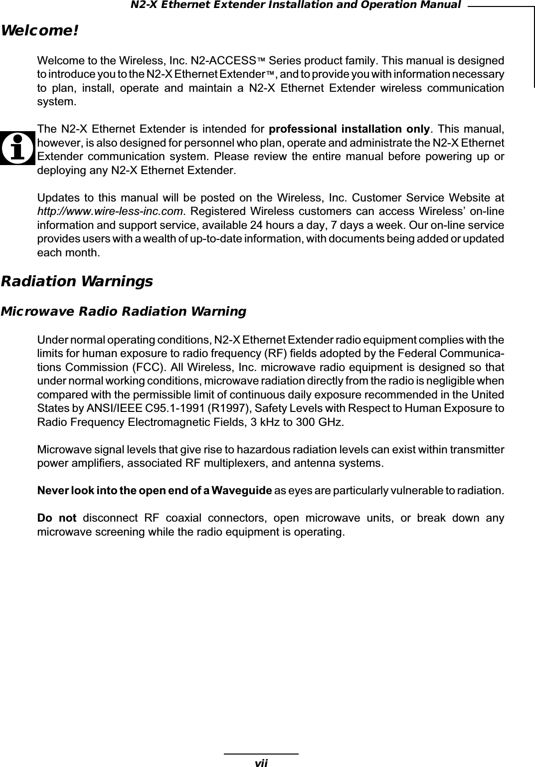 viiN2-X Ethernet Extender Installation and Operation ManualWelcome!Welcome to the Wireless, Inc. N2-ACCESS™ Series product family. This manual is designedto introduce you to the N2-X Ethernet Extender™, and to provide you with information necessaryto  plan,  install,  operate  and  maintain  a  N2-X  Ethernet  Extender  wireless  communicationsystem.The N2-X Ethernet Extender is intended for professional installation only. This manual,however, is also designed for personnel who plan, operate and administrate the N2-X EthernetExtender  communication  system.  Please  review  the  entire  manual  before  powering  up  ordeploying any N2-X Ethernet Extender.Updates to  this  manual will be  posted on the  Wireless, Inc. Customer  Service Website athttp://www.wire-less-inc.com. Registered Wireless customers can access Wireless’ on-lineinformation and support service, available 24 hours a day, 7 days a week. Our on-line serviceprovides users with a wealth of up-to-date information, with documents being added or updatedeach month.Radiation WarningsMicrowave Radio Radiation WarningUnder normal operating conditions, N2-X Ethernet Extender radio equipment complies with thelimits for human exposure to radio frequency (RF) fields adopted by the Federal Communica-tions Commission (FCC). All Wireless, Inc. microwave radio equipment is designed so thatunder normal working conditions, microwave radiation directly from the radio is negligible whencompared with the permissible limit of continuous daily exposure recommended in the UnitedStates by ANSI/IEEE C95.1-1991 (R1997), Safety Levels with Respect to Human Exposure toRadio Frequency Electromagnetic Fields, 3 kHz to 300 GHz.Microwave signal levels that give rise to hazardous radiation levels can exist within transmitterpower amplifiers, associated RF multiplexers, and antenna systems.Never look into the open end of a Waveguide as eyes are particularly vulnerable to radiation.Do  not  disconnect  RF  coaxial  connectors,  open  microwave  units,  or  break  down  anymicrowave screening while the radio equipment is operating.