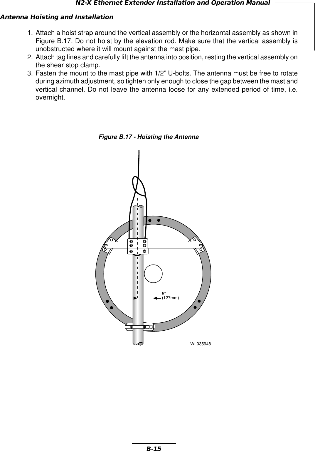 B-15N2-X Ethernet Extender Installation and Operation ManualAntenna Hoisting and Installation1. Attach a hoist strap around the vertical assembly or the horizontal assembly as shown inFigure B.17. Do not hoist by the elevation rod. Make sure that the vertical assembly isunobstructed where it will mount against the mast pipe.2. Attach tag lines and carefully lift the antenna into position, resting the vertical assembly onthe shear stop clamp.3. Fasten the mount to the mast pipe with 1/2” U-bolts. The antenna must be free to rotateduring azimuth adjustment, so tighten only enough to close the gap between the mast andvertical channel. Do not leave the antenna loose for any extended period of time, i.e.overnight.Figure B.17 - Hoisting the AntennaWL0359485”(127mm)